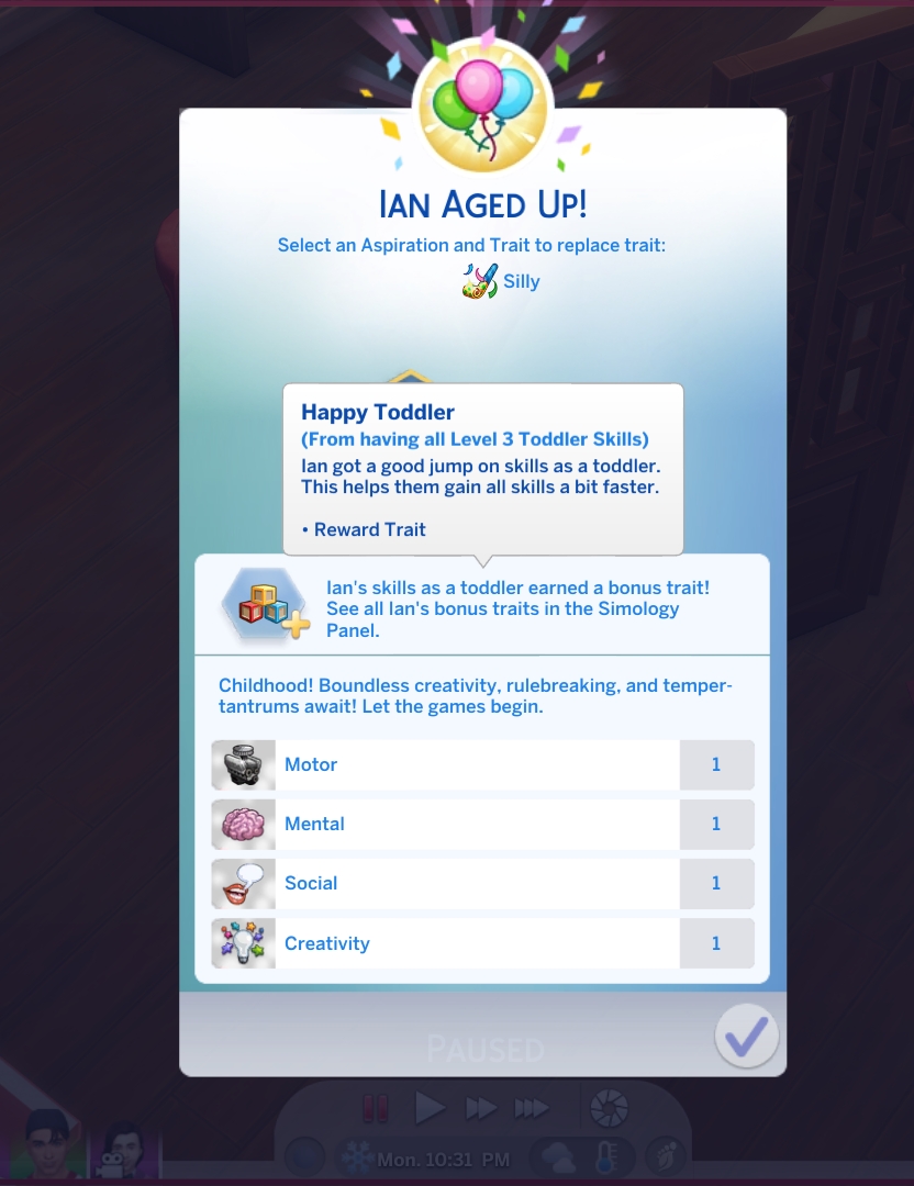 New Small Fix: Top Notch Toddler Fix.
Apparently the toddler reward trait system has been broken for a long time. This mod fixes that issue. Your toddlers will be able to earn 'Happy Toddler' trait if all skills are Level 3, and 'Top Notch Toddler' if all skills are max level.