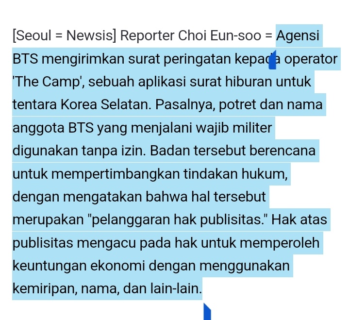 rahmdess27's tweet photo. Hybe/Bighit Music mengirimkan surat peringatan kepada operator aplikasi surat hiburan militer 'The Camp'. Pasalnya, potret dan nama anggota BTS yang menjalani wajib militer digunakan tanpa izin. Badan tersebut berencana untuk mempertimbangkan tindakan hukum, dengan mengatakan bahwa hal tersebut merupakan "pelanggaran hak publisitas." hak atas publisitas mengacu pada hak untuk memperoleh keuntungan ekonomi dengan menggunakan kemiripan, nama, dan lain-lain.

Hybe baru-baru ini mengatakan bahwa “potret dan nama anggota BTS didistribusikan ke seluruh layanan tanpa izin dari artis atau label Hybe BigHit Music.” 

Kemudian dikonfirmasi bahwa surat resmi telah dikirim menuntut penghentian segera, dengan mengatakan : “Ini digunakan tanpa izin.”

The Camp adalah layanan yang memungkinkan anggota keluarga atau kenalan mengirim surat hiburan online kepada peserta pelatihan melalui aplikasi seluler dan situs internet. Setelah tentara meninggalkan pusat pelatihan dan ditugaskan ke unitnya masing-masing, mereka dapat meninggalkan komentar di komunitas online yang disebut 'camp' segera setelah meluncurkan aplikasi, operator menandatangani perjanjian bisnis dengan Angkatan Darat Republik Korea dan memantapkan dirinya sebagai layanan komunikasi militer.

— Permasalahan bermula ketika The Camp menemukan keadaan di mana operator menggunakan IP BTS (hak kekayaan intelektual) tanpa izin. Hybe menemukan bahwa banyak potret dan nama BTS yang digunakan dalam layanan 'Recommended Star Soldier' ​​​​di platform The Camp, layanan yang memberikan informasi tentang kehidupan militer artis, dan layanan komunitas (camp) untuk penggemar artis. 

— Selain itu, The Camp Mall, saluran perdagangan The Camp, menjual 'Millirang doll' dan 'Soldier name tag' yang ditempelkan pada boneka tersebut sebagai satu paket, dan nama asli anggota BTS digunakan pada label nama ini. Boneka-boneka itu dijual dengan harga tinggi masing-masing 56.000 won (kurang lebih jika di rupiah kan 663k) Posisi agensi adalah nama artis juga berada di bawah IP.

The Camp membuka dan mengoperasikan komunitas individu untuk anggota BTS dengan menambahkan kata 'Resmi ' ke dalamnya. Hak pengelolaan komunitas penggemar resmi BTS dipegang oleh agensi. Hybe percaya bahwa ini merupakan pelanggaran terhadap hak agensi untuk menjalankan komunitas penggemar resmi.

Detail cek : https://t.co/Rlba2F5f0p
