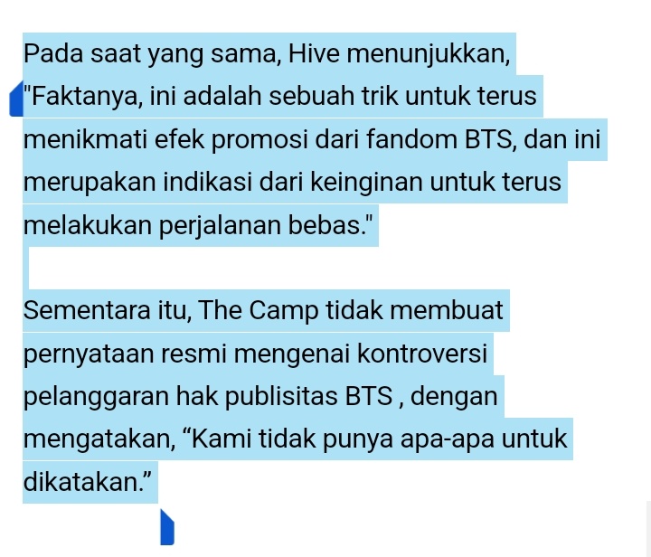 rahmdess27's tweet photo. Hybe/Bighit Music mengirimkan surat peringatan kepada operator aplikasi surat hiburan militer 'The Camp'. Pasalnya, potret dan nama anggota BTS yang menjalani wajib militer digunakan tanpa izin. Badan tersebut berencana untuk mempertimbangkan tindakan hukum, dengan mengatakan bahwa hal tersebut merupakan "pelanggaran hak publisitas." hak atas publisitas mengacu pada hak untuk memperoleh keuntungan ekonomi dengan menggunakan kemiripan, nama, dan lain-lain.

Hybe baru-baru ini mengatakan bahwa “potret dan nama anggota BTS didistribusikan ke seluruh layanan tanpa izin dari artis atau label Hybe BigHit Music.” 

Kemudian dikonfirmasi bahwa surat resmi telah dikirim menuntut penghentian segera, dengan mengatakan : “Ini digunakan tanpa izin.”

The Camp adalah layanan yang memungkinkan anggota keluarga atau kenalan mengirim surat hiburan online kepada peserta pelatihan melalui aplikasi seluler dan situs internet. Setelah tentara meninggalkan pusat pelatihan dan ditugaskan ke unitnya masing-masing, mereka dapat meninggalkan komentar di komunitas online yang disebut 'camp' segera setelah meluncurkan aplikasi, operator menandatangani perjanjian bisnis dengan Angkatan Darat Republik Korea dan memantapkan dirinya sebagai layanan komunikasi militer.

— Permasalahan bermula ketika The Camp menemukan keadaan di mana operator menggunakan IP BTS (hak kekayaan intelektual) tanpa izin. Hybe menemukan bahwa banyak potret dan nama BTS yang digunakan dalam layanan 'Recommended Star Soldier' ​​​​di platform The Camp, layanan yang memberikan informasi tentang kehidupan militer artis, dan layanan komunitas (camp) untuk penggemar artis. 

— Selain itu, The Camp Mall, saluran perdagangan The Camp, menjual 'Millirang doll' dan 'Soldier name tag' yang ditempelkan pada boneka tersebut sebagai satu paket, dan nama asli anggota BTS digunakan pada label nama ini. Boneka-boneka itu dijual dengan harga tinggi masing-masing 56.000 won (kurang lebih jika di rupiah kan 663k) Posisi agensi adalah nama artis juga berada di bawah IP.

The Camp membuka dan mengoperasikan komunitas individu untuk anggota BTS dengan menambahkan kata 'Resmi ' ke dalamnya. Hak pengelolaan komunitas penggemar resmi BTS dipegang oleh agensi. Hybe percaya bahwa ini merupakan pelanggaran terhadap hak agensi untuk menjalankan komunitas penggemar resmi.

Detail cek : https://t.co/Rlba2F5f0p