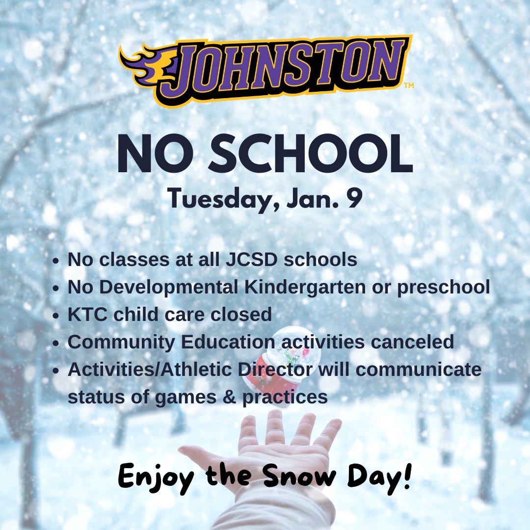 Due to the winter storm, all Johnston schools will be closed on Tuesday, Jan. 9. There will be no Developmental Kindergarten or preschool. KTC child care will be closed. Community Education activities are canceled. The Activities/Athletic Director will communicate the status of