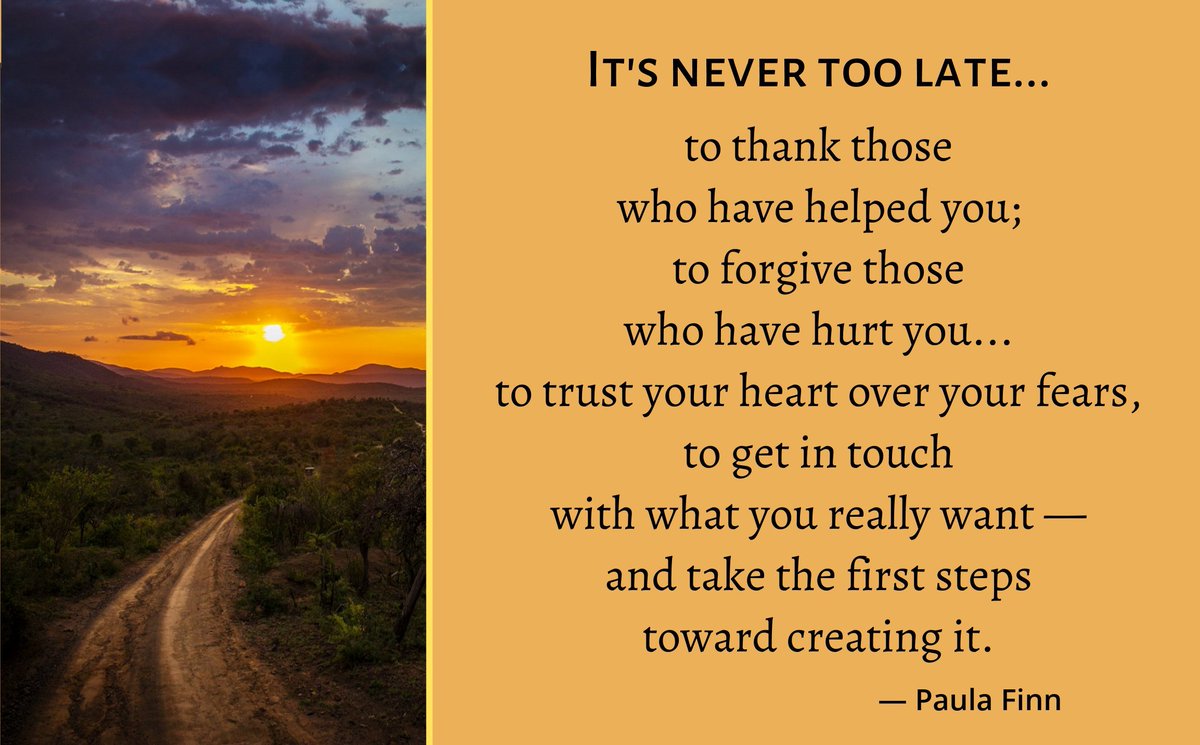 It’s never too late… to thank those who have helped you; to forgive those who have hurt you… to trust your heart over your fears, to get in touch with what you really want – and take the first steps toward creating it. ~ Paula Finn