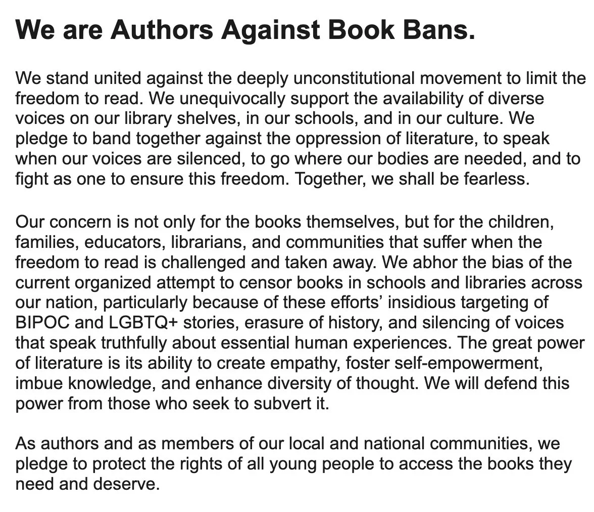 We stand united against the deeply unconstitutional movement to limit the freedom to read. We unequivocally support the availability of diverse voices on our library shelves, in our schools, and in our culture. We pledge to band together against the oppression of literature, to speak when our voices are silenced, to go where our bodies are needed, and to fight as one to ensure this freedom. Together, we shall be fearless.
 
Our concern is not only for the books themselves, but for the children, families, educators, librarians, and communities that suffer when the freedom to read is challenged and taken away. We abhor the bias of the current organized attempt to censor books in schools and libraries across our nation, particularly because of these efforts’ insidious targeting of BIPOC and LGBTQ+ stories, erasure of history, and silencing of voices that speak truthfully about essential human experiences. The great power of literature is its ability to create empathy, foster self-empowerm