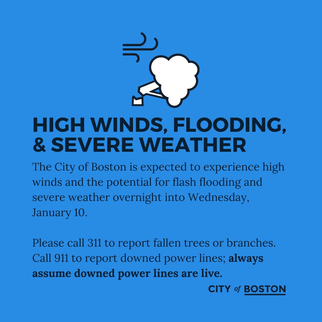 The City of Boston is expected to experience high winds and the potential for flash flooding and severe weather overnight into Wednesday, January 10. Call 311 to report fallen trees and branches. Call 911 to report downed power lines. Always assume downed power lines are live.