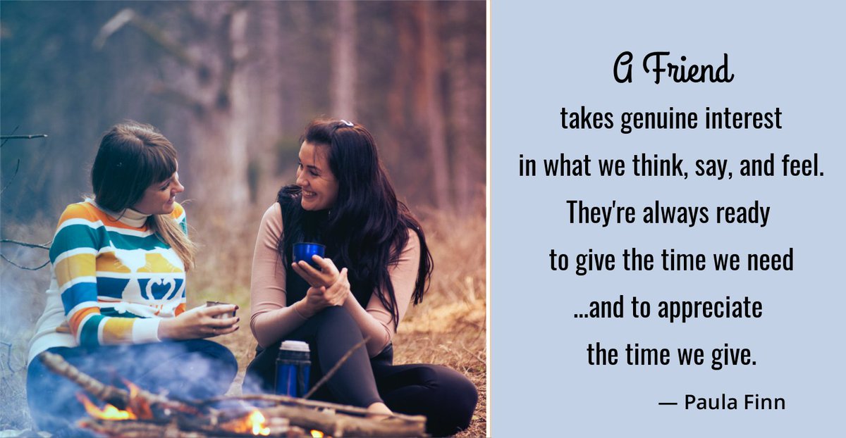 A friend takes genuine interest in what we think, say, and feel. They’re always ready to give the time we need …and to appreciate the time we give. ~ Paula Finn