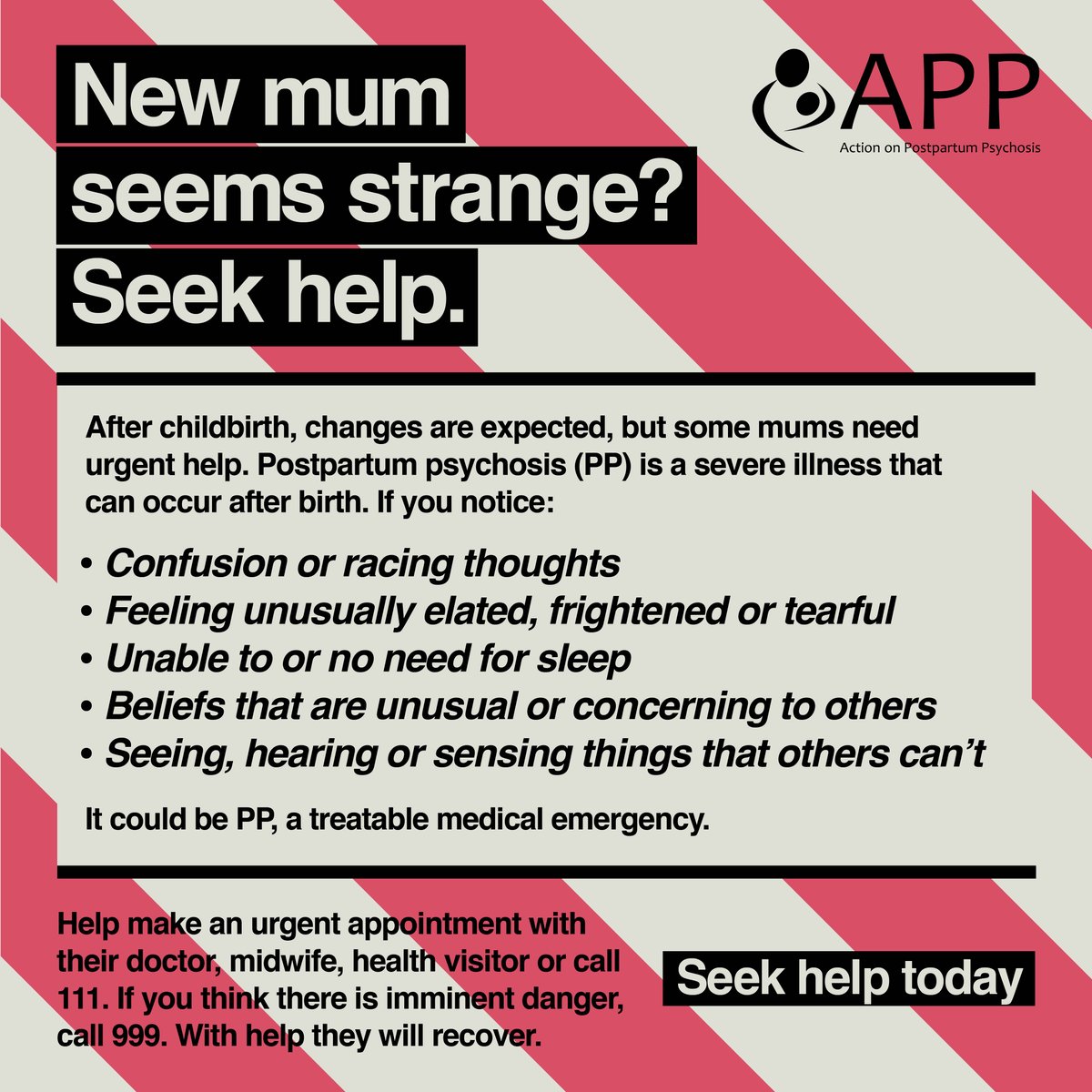 New mum seems strange? Seek help.

It could be postpartum psychosis (PP), a treatable medical emergency.

Help make an urgent appointment with their doctor, midwife, health visitor or call 111. If you think there is imminent danger, call 999. With help they will recover.