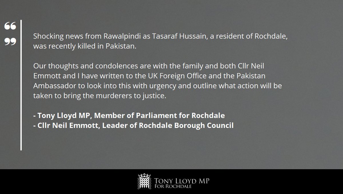 A grey background with the following words in white text: "Shocking news from Rawalpindi as Tasaraf Hussain, a resident of Rochdale, was recently killed in Pakistan. Our thoughts and condolences are with the family and both Cllr Neil Emmott and I have written to the UK Foreign Office and the Pakistan Ambassador to look into this with urgency and outline what action will be taken to bring the murderers to justice." The statement is signed off by "Tony Lloyd MP, Member of Parliament for Rochdale" and "Cllr Neil Emmott, Leader of Rochdale Borough Council". At the bottom of the image is a black banner with the House of Commons Portcullis in white. Next to this is the text 'Tony Lloyd MP for Rochdale'