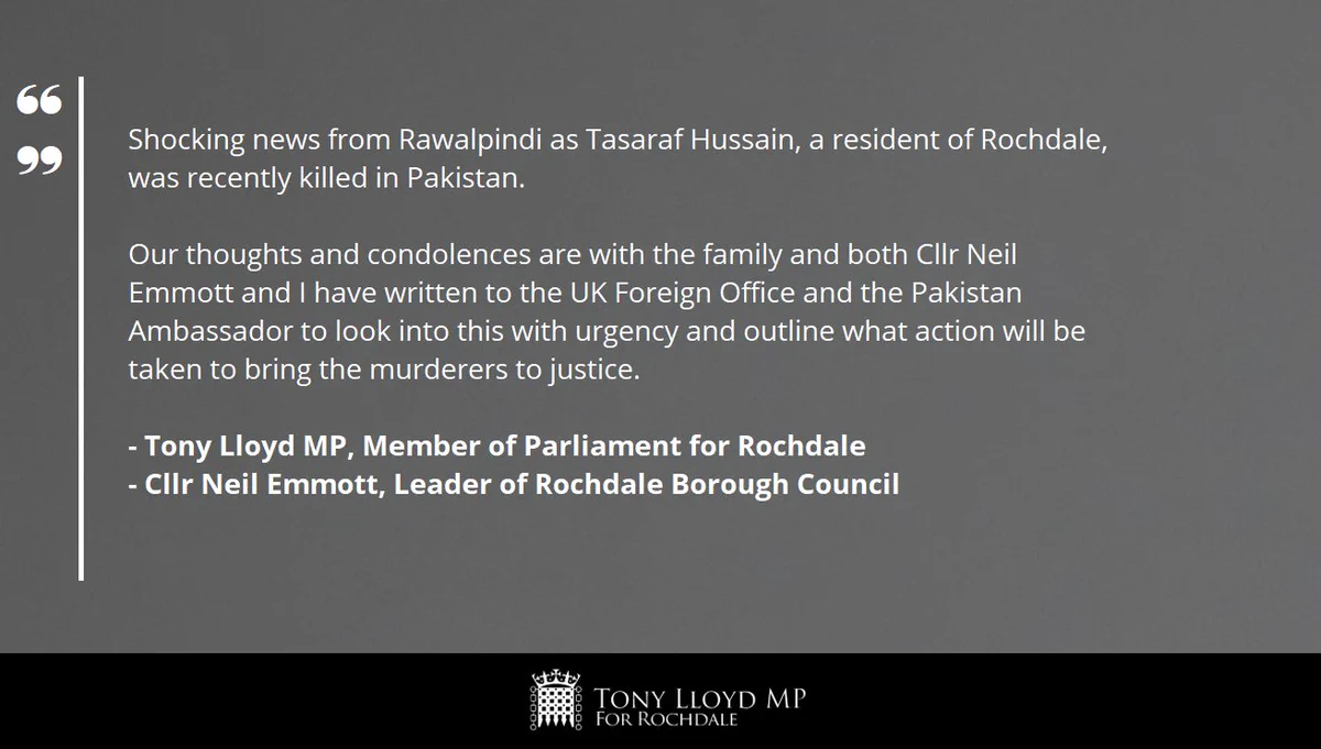 A grey background with the following words in white text: "Shocking news from Rawalpindi as Tasaraf Hussain, a resident of Rochdale, was recently killed in Pakistan. Our thoughts and condolences are with the family and both Cllr Neil Emmott and I have written to the UK Foreign Office and the Pakistan Ambassador to look into this with urgency and outline what action will be taken to bring the murderers to justice." The statement is signed off by "Tony Lloyd MP, Member of Parliament for Rochdale" and "Cllr Neil Emmott, Leader of Rochdale Borough Council". At the bottom of the image is a black banner with the House of Commons Portcullis in white. Next to this is the text 'Tony Lloyd MP for Rochdale'
