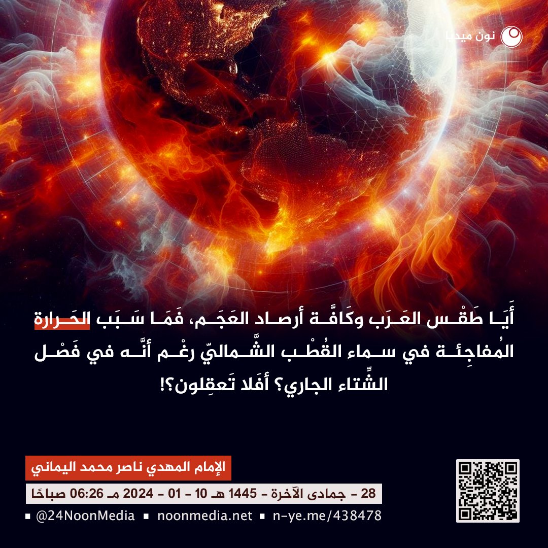 awaitedmahdiN's tweet photo. أَيَا طَقْس العَرَب وكَافَّة أرصاد العَجَم، فَمَا سَبَب الحَرارة المُفاجِئة في سماء القُطْب الشَّماليّ رغْم أنَّه في فَصْل الشِّتاء الجاري؟ أفَلا تَعقِلون؟!
- 2 -
الإمام المهدي ناصر محمد اليماني
28 - جمادى الآخرة - 1445 هـ
10 - 01 - 2024 مـ
06:26 صباحًا
(بحسب التقويم الرسمي لأمّ القُرى)
[لمتابعة رابط المشاركة الأصلية للبيان]
https://t.co/wyyarYgDVI
__________
البيان من موسوعة البيانات بموقعنا الرسمي بخط واضح ومنسق ورابط البيان من قناتنا الرسمية على اليوتيوب على الروابط التالية:
https://t.co/HRyhtCJoKn

https://t.co/7dsXfZvVKn

أَيَا طَقْس العَرَب وكَافَّة أرصاد العَجَم، فَمَا سَبَب الحَرارة المُفاجِئة في سماء القُطْب الشَّماليّ رغْم أنَّه في فَصْل الشِّتاء الجاري؟ أفَلا تَعقِلون؟!

تَعليقٌ عالَميّ مِن خَليفة الله الإمام المَهديّ ناصِر مُحَمَّد اليمانيّ على الخبر الصادر من طقس العرب والمركز الأوروبي والأمريكي وكافة مراكز علوم الأرصاد والمناخ العالميّ على الرابط التالي:
https://t.co/z9RW254E2e

الذين يراقبون أجمعين حدث الاحترار المُفاجئ الحالي في سماء القُطب الشماليّ الذي حدث في فصل الشتاء الجاري بشكلٍ مَهولٍ رغم أنكم تعلمون أن طَرَف منتهى القُطب الشمالي غارقٌ في فصل الشتاء في هذا الوقت من العام، فهذا يعني أن القطب المتجمد الشمالي غارقٌ في فصل شتائه في ظلامٍ دامِسٍ شَديد البرودة كونه في فصل الشتاء الجاري، كونكم تعلمون أنكم الآن في شهر يناير (قَلْب الشتاء) وحسب أخباركم بأنه حدث احترار مُفاجئ بشكلٍ مهولٍ في سماء القُطْب الشماليّ، فالسؤال الذي يطرح نفسه للعقل والمنطق: فَمِن أين مَصدَر هذه الحرارة المهولة المفاجئة وفي هذا الوقت من العام كون طَرَف القُطب الشمالي في صقيعِ فَصْل الشِّتاء لعامكم هذا (2024 مـ) الموافق لعام (1445) للهجرة؟! ونُكَرِّر السؤال للأهمية الكُبرى: فمِن أين مَصدَر هذه الحرارة في هذا الوقت من العام كون القُطب الشمالي في فصل الشتاء الجاري؟ فهل من المعقول أن الثَّلج يُنتِج الحرارة التي تعلو سماء القُطب الشمالي حاليًا؟! وأنتم تعلمون أن هذا لا يقبله العَقْل والمَنطِق، فرغم أنَّ السِّراج الوهَّاج الشمسي لم تضرّه حرارتها هذا الضرر طيلة بقاء الشمس على مُنتهَى أطراف القُطب الشمالي في رحلة الصَّيف القطبي الشماليّ فرغم ذلك لا يؤثر صيف الشمس على القُطب الشماليّ، فيا للعجب يا معشر العَجم والعَرَب إذا كانت الشَّمس لم تَضُرّ القُطب الشمالي في فصل الصيف حتى إذا غَرَبَت الشمس عن القطب الشمالي فَغَشِيَه الليل القُطبي الشتوي على مدار 24 ساعة حتى يأتي ميعاد الانقلاب الصيفي، ولكن طرف القطب الشمالي غارقٌ في فصل صقيع شتائه الثلجيّ في هذا الوقت من العام، فمن أين أضحَت له هذه الحرارة الحارقة في سماء أطراف القطب الشمالي لدرجة تقطيع فيريون جهازه المناعيّ الصَّقيعيّ وإعدامه مِن فَوق الصفر بكثيرٍ وإرساله إلى عالَم شمال الكَوكَب؟! فوالله وتالله وبالله العظيم لا تستطيعون أن تَرُدّوا لي بالجواب إلَّا أن تعترفوا بكوكب سَقَر الوهَّاج قَبْل أن تأتيكم بَغتةً فتبهتكم فلا تستطيعون رَدَّها ولا أنتم تنظرون.

فما هو السَّبيل لإنقاذكم يا معشَر العَجَم والعَرَب؟! فوالله العظيم لا أستطيع إنقاذكم ما لم تكونوا تعقِلون، فتعالوا لنطرَح السؤال للعقل والمنطق ونقول: يا أيُّها العقل، لقد خلقك الله مَنطقيّ لا تعمَى عن المنطق الحَقّ إذا تم استخدامك، أفلا تُخبِرنا عن مَصدَر هذه الحرارة المُفاجِئة في سماء القُطب الشمالي؟ وإلى الاستماع لرد الجواب لكافة عُقول البَشَر، فحتمًا سوف تجمع على جوابٍ واحدٍ مُوَحدٍ وهو: "فلا بُد أن هناك كوكب حراري وَهَّاج يقترب من كوكب الأرض وحتى ولو لم يشاهدوه بَعْد (سُكان كوكب الأرض) بسبب أنه أسود مِن وجه القمر في المحاق، فآية حرارته بُرهان مُبيْن على اقترابه لدرجة طَرْد كُتَل القطب الشمالي نحو العالَمين". فَمِن ثمَّ نقول: يا أيها العقل الكريم، فكيف تدفع الحرارة الصَّقيع القطبي الشمالي؟ فمن ثم يرد العَقل فيقول: "ألَم ترَ حين تكون في طقس صقيع البرودة فتنظر إلى نَفَسَك يخرج من فاهك كأنه دُخانٌ مُبينٌ، وذلك كون نَفَسَك دافئًا فَخَرَج إلى هواءٍ باردٍ فأخذ له شكلًا آخر مَرئيّ بادئ الأمر، كونه لم يندمج في الثَّانية الأولى ولكنه يتم تبريده فيتجانس مع طقس البُرودة فيختفي، فما بالك بِضَخِّ نَفَسٍ جهنميٍّ ضخمٍ إلى منطقة صقيعيَّة؟! فحتمًا يدفع بادئ الأمر كُتلة هوائيّة ضخمة فيزيحها من مكانها إلى مكانٍ آخَر".
انتهَى جواب العَقْل والمنطق.

ويا طَقْس العَرَب ومراكز الأرصاد الأوروبيّة والأمريكيّة وكافة أعضاء مُنظمة الأرصاد العالميّة المناخيَّة، كونوا شهداءً بالحق في مجال تَخَصُّصَكم وساعدوني لإنقاذ شعوب الكوكب فالأمْر خَطير وشَرُّ مُستَطير؛ بل هو نبأٌ عَظيمٌ وأنتم والعالَمين عنه مُعرِضون، فها أنتم ترون حقائق آيات الله على الواقع الحقيقيّ، فلا أتغنَّى لَكُم بالشِّعر ولا مُبالِغٌ بغير الحَقِّ بالنَّثر؛ بل الحَقّ والحَقّ أقول أنَّ كوكب العذاب سَقَر سوف يَحجُب جنوب كوكب الأرض وشرقه وغربه ووسطه وشماله فَيَحجُب سُكَّان الكوكب عن رؤية السَّماء بِرُمَّتها، فما خطبكم لا تُصَدِّقون القَول الحَقّ في خَبَر اقتراب كَوكَب سَقَر الحراريّ الوهَّاج في مُحكَم الذِّكر القُرآن العظيم في قول الله تعالى: {خُلِقَ الْإِنسَانُ مِنْ عَجَلٍ ۚ سَأُرِيكُمْ آيَاتِي فَلَا تَسْتَعْجِلُونِ ﴿٣٧﴾ وَيَقُولُونَ مَتَىٰ هَٰذَا الْوَعْدُ إِن كُنتُمْ صَادِقِينَ ﴿٣٨﴾ لَوْ يَعْلَمُ الَّذِينَ كَفَرُوا حِينَ لَا يَكُفُّونَ عَن وُجُوهِهِمُ النَّارَ وَلَا عَن ظُهُورِهِمْ وَلَا هُمْ يُنصَرُونَ ﴿٣٩﴾ بَلْ تَأْتِيهِم بَغْتَةً فَتَبْهَتُهُمْ فَلَا يَسْتَطِيعُونَ رَدَّهَا وَلَا هُمْ يُنظَرُونَ ﴿٤٠﴾} صدق الله العظيم [سورة الأنبياء]؟!

وها أنتم ترون آيات اقتراب كوكب العذاب سَقَر، وآيات اقترابه فيما حولكم مِن السَّماء والأرض وتَغَيُّر النظام في كُلِّ شَيءٍ في الأرض بسبب اقتراب كوكب سَقَر تصديقًا لقول الله تعالى: {أَوَلَمْ يَنظُرُوا فِي مَلَكُوتِ السَّمَاوَاتِ وَالْأَرْضِ وَمَا خَلَقَ اللَّهُ مِن شَيْءٍ وَأَنْ عَسَىٰ أَن يَكُونَ قَدِ اقْتَرَبَ أَجَلُهُمْ ۖ فَبِأَيِّ حَدِيثٍ بَعْدَهُ يُؤْمِنُونَ ﴿١٨٥﴾} صدق الله العظيم [سورة الأعراف].

فهل وجَدتُّم هذا الحديث مُجَرَّد حديث أم حديثٌ يُصدقه الله على الواقع الحقيقي تصديقًا لقول الله تعالى: {وَقُلِ الْحَمْدُ لِلَّهِ سَيُرِيكُمْ آيَاتِهِ فَتَعْرِفُونَهَا ۚ وَمَا رَبُّكَ بِغَافِلٍ عَمَّا تَعْمَلُونَ ﴿٩٣﴾} صدق الله العظيم [سورة النمل]؟

ولسوف يرفَع الله الحرارة إلى (151 درجة) فَفَكِّروا وقَدِّروا وقَرِّروا، فَمَن شاء اتَّخَذ إلى رَبِّه سبيل الحَقّ فيستجب إلى دعوة خليفة الله وعبده الإمام المهدي ناصِر محمد اليماني، فإني أدعوكم إلى عبادة الله وحده لا شريك له لا إله غيره ولا معبودًا سواه رَبّي ورَبّكم المُسَيطر على ملكوت السماوات والأرض، فاتَّقوا الله الواحِد القهَّار وفِرُّوا إلى الله بالتوبة والإنابة إلى الله رَبّي وربّكم راجِين مِن الله أن يَغفِر ذنوبكم ويبَصِّر قُلوبكم، فوالله وتالله وبالله العظيم لا تُبصِرون الصِّراط الحَقّ إلى الله ما لم تُنيبوا إلى الله ليهدي قلوبكم، واعلموا عِلْم اليقين أن الله يهدي إليه مَن أناب إني لَكُم ناصِحٌ أميْن، ومَن أبىَ واستكبَر فليُبشر بسجن سَقَر الجهنميّ له سبعة أبوابٍ وأنتُم تعلمون أنَّكم لا تستطيعون لسعة نار حَبَّة سيجارة فكيف تتحمَّلون عذابَ نارٍ وقودها الحجارة؟!

وسلامٌ على المُرسَلين والحَمْدُ لله رَبّ العالَمين..
خليفةُ الله على العالَم بأسرِه الإمام المهديّ؛ ناصِر مُحَمَّد اليمانيّ.
___________