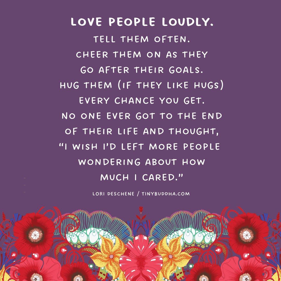 "Love people loudly. Tell them often. Cheer them on as theygo after their goals. Hug them (if they like hugs) every chance you get. No one ever got to the end of their life and thought, 'I wish I’d left more people wondering about how much I cared.’ “  ~Lori Deschene