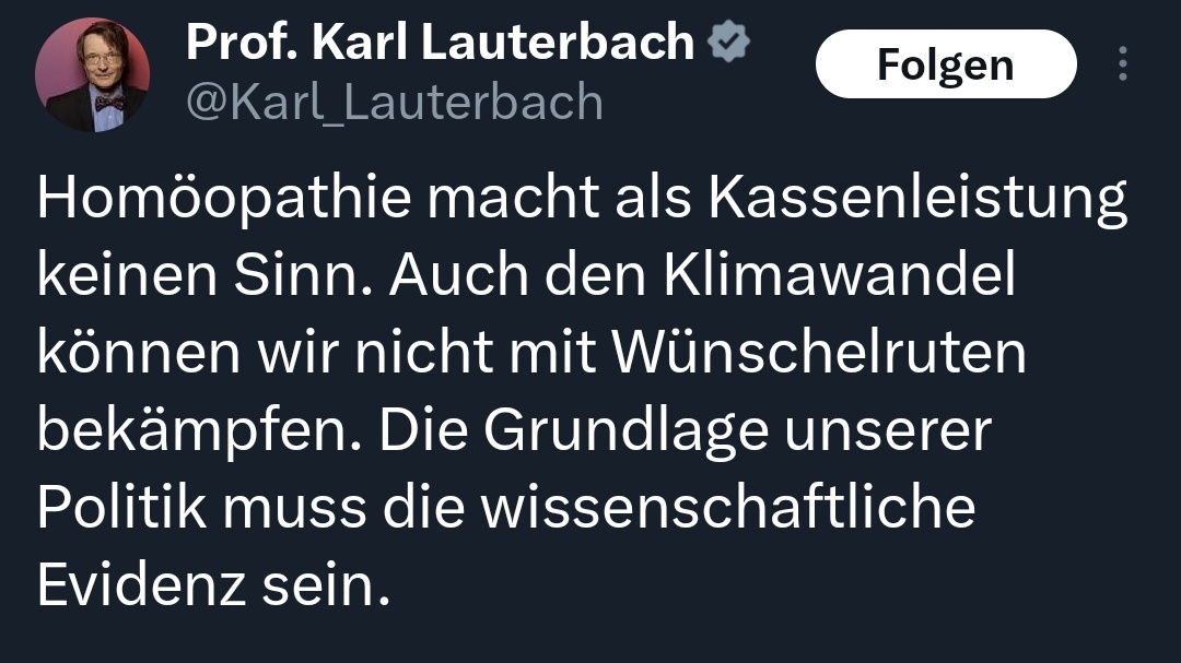 Karl Lauterbach will Homöopathie als Kasseleistung streichen.

Meinung:
Endlich Mal einer in der Regierung, der wissenschaftlichen Konsens achtet und danach handelt. In dem Fall viel Erfolg Herr <a href="/Karl_Lauterbach/">Prof. Karl Lauterbach</a>. 👍