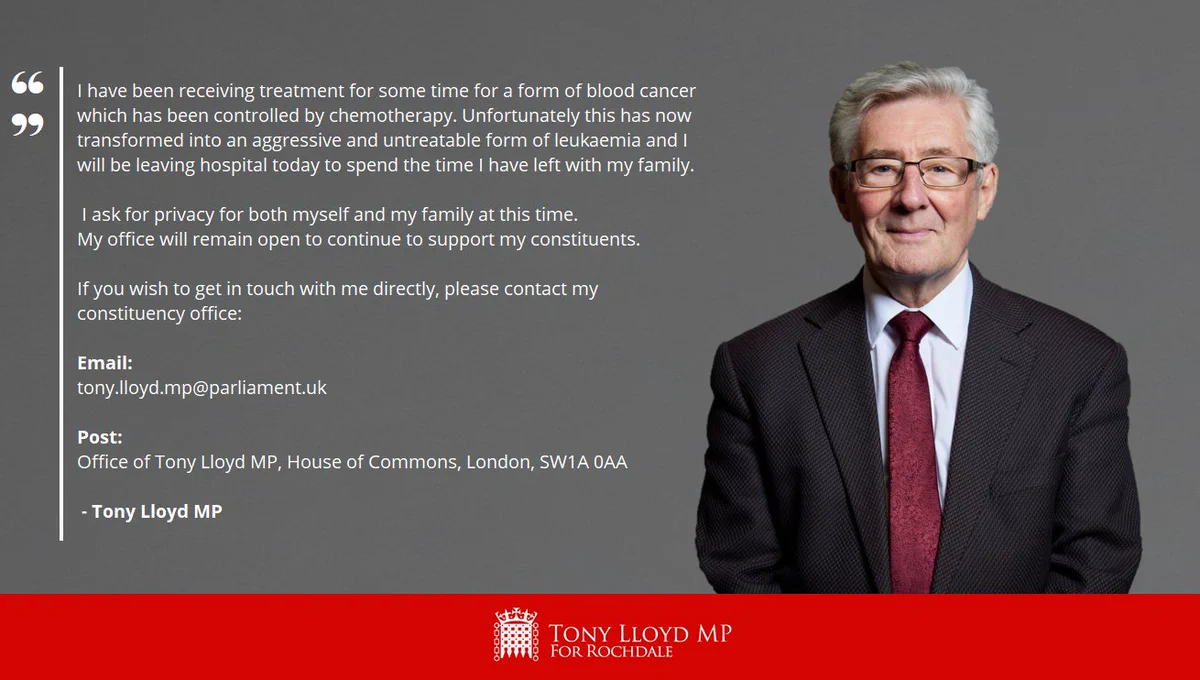 A grey background with a photo of Tony to the right. The statement reads: "I have been receiving treatment for some time for a form of blood cancer which has been controlled by chemotherapy. Unfortunately this has now transformed into an aggressive and untreatable form of leukaemia and I will be leaving hospital today to spend the time I have left with my family. I ask for privacy for both myself and my family at this time.  My office will remain open to continue to support my constituents. If you wish to get in touch with me directly, please contact my constituency office: Email: tony.lloyd.mp@parliament.uk / Post: Office of Tony Lloyd MP, House of Commons, London, SW1A 0AA" There is a red banner at the bottom of the graphic with a House of Commons Portcullis logo in white with the words 'Tony Lloyd MP for Rochdale'