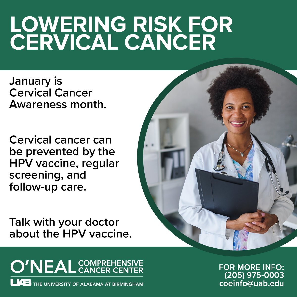 Talk with your doctor about the HPV vaccine, which provides safe and effective protection against six cancers, including cervical cancer. For more information, call the Office of Community Outreach & Engagement at (205) 975-0003, or email coeinfo@uab.edu.