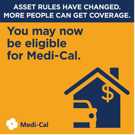 Starting in January 2024, assets will no longer count toward your Medi-Cal eligibility. If your coverage was denied, delayed, reduced or stopped because of your assets, you can ask your local Medi-Cal office to review your case. Learn more at GetMedi-CalCoverage.dhcs.ca.gov.