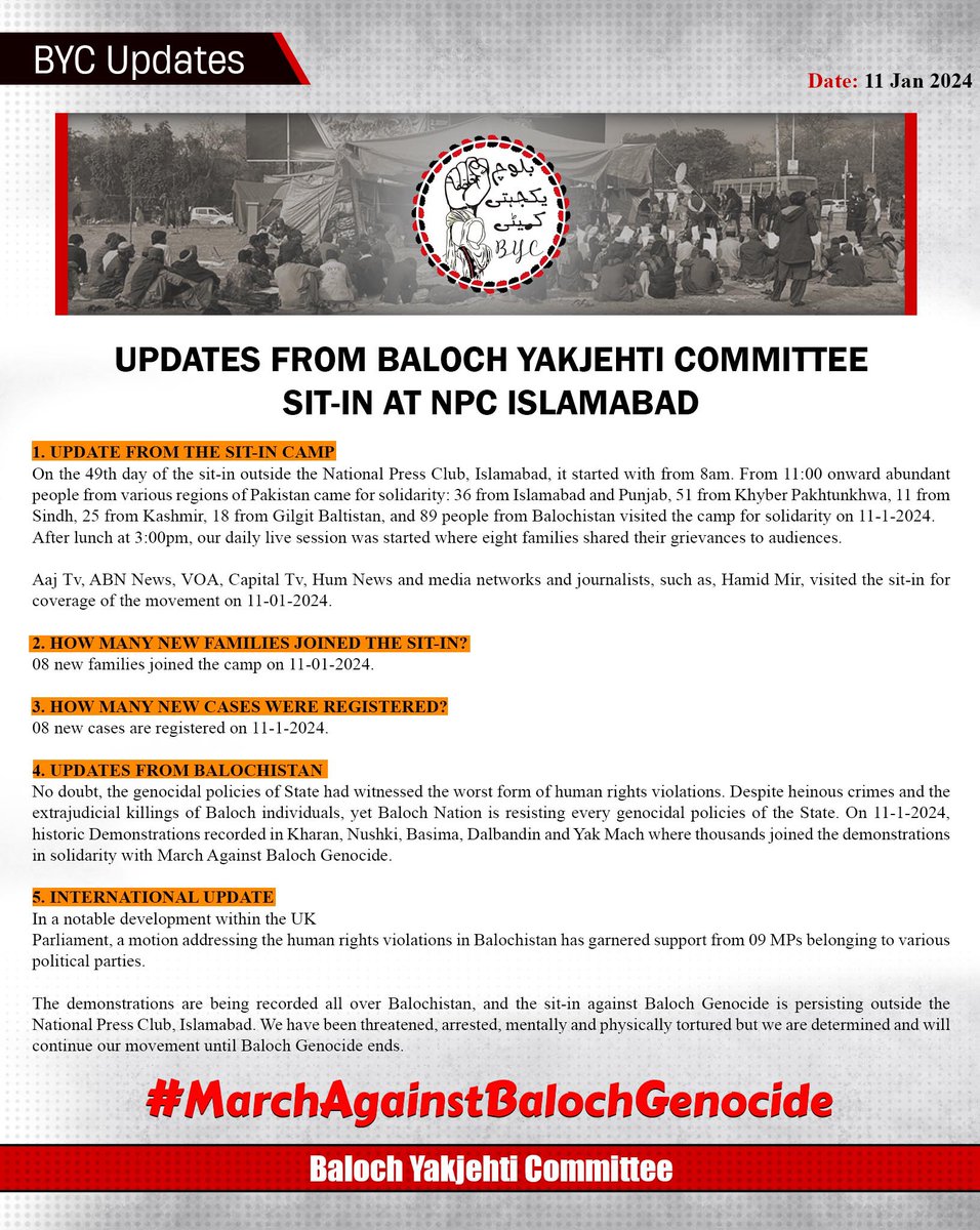 BalochYakjehtiC's tweet photo. UPDATES FROM BALOCH YAKJEHTI COMMITTEE SIT-IN AT NATIONAL PRESS CLUB ISLAMABAD
 
1. UPDATE FROM THE SIT-IN CAMP
On the 49th day of the sit-in outside the National Press Club, Islamabad, it started with from 8am. From 11:00 onward abundant people from various regions of Pakistan came for solidarity: 36 from Islamabad and Punjab, 51 from Khyber Pakhtunkhwa, 11 from Sindh, 25 from Kashmir, 18 from Gilgit Baltistan, and 89 people from Balochistan visited the camp for solidarity on 11-1-2024.
​After lunch at 3:00pm, our daily live session was started where eight families shared their grievances to audiences.

Aaj Tv, ABN News, VOA, Capital Tv, Hum News and media networks and journalists, such as, Hamid Mir, visited the sit-in for coverage of the movement on 11-01-2024.
 
2. HOW MANY NEW FAMILIES JOINED THE SIT-IN?
08 new families joined the camp on 11-01-2024.

3. HOW MANY NEW CASES WERE REGISTERED? 
08 new cases are registered on 11-1-2024.
 
4. UPDATES FROM BALOCHISTAN
No doubt, the genocidal policies of State had witnessed the worst form of human rights violations. Despite heinous crimes and the extrajudicial killings of Baloch individuals, yet Baloch Nation is resisting every genocidal policies of the State. On 11-1-2024, historic Demonstrations recorded in Kharan, Nushki, Basima, Dalbandin and Yak Mach where thousands joined the demonstrations in solidarity with March Against Baloch Genocide.

5. INTERNATIONAL UPDATE 
In a notable development within the UK
Parliament, a motion addressing the human rights violations in Balochistan has garnered support from 09 MPs belonging to various political parties.

The demonstrations are being recorded all over Balochistan, and the sit-in against Baloch Genocide is persisting outside the National Press Club, Islamabad. We have been threatened, arrested, mentally and physically tortured but we are determined and will continue our movement until Baloch Genocide ends.

#MarchAgainstBalochGenocide