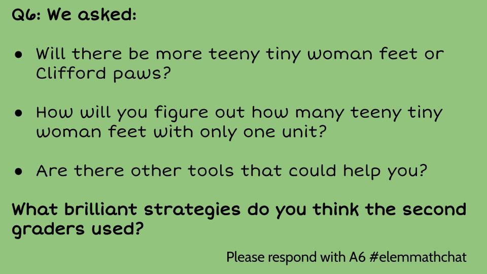 Q6: We asked:

Will there be more teeny tiny woman feet or Clifford paws?

How will you figure out how many teeny tiny woman feet with only one unit?

Are there other tools that could help you?

What brilliant strategies do you think the second graders used? #Elemmathchat