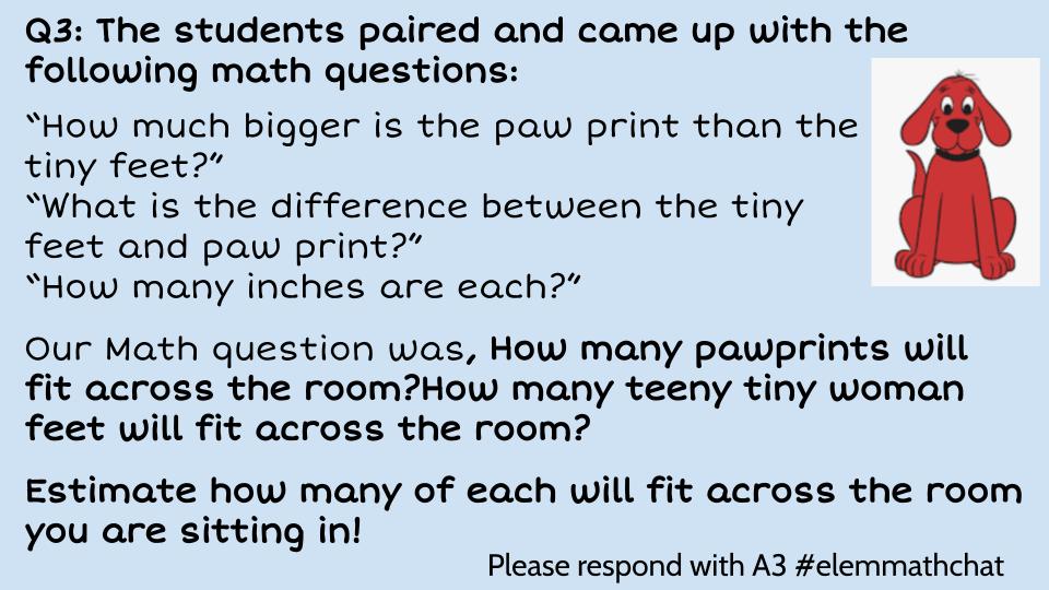 Q3: The students paired and came up with the following math questions:

Our Math question was, How many pawprints will fit across the room? How many teeny tiny woman feet will fit across the room?
Estimate how many of each will fit across the room you are sitting in!
