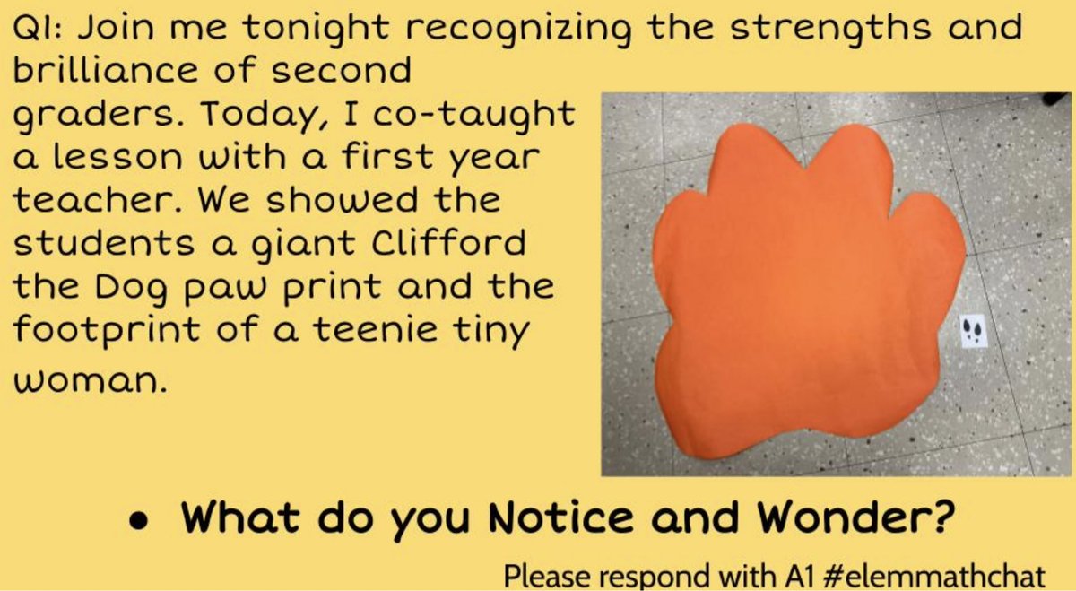 Q1: Join me tonight recognizing the strengths and brilliance of second graders. Today, I co-taught
a lesson with a first-year teacher. We showed the
students a giant Clifford the Dog paw print and the
footprint of a teeny tiny woman.
What do you Notice and Wonder?