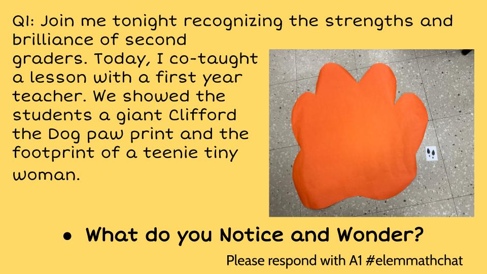 Q1: Join me tonight recognizing the strengths and brilliance of second
graders. Today, I co-taught
a lesson with a first year
teacher. We showed the
students a giant Clifford
the Dog paw print and the
footprint of a teenie tiny
woman.
What do you Notice and Wonder? #ELEMMATHCHAT