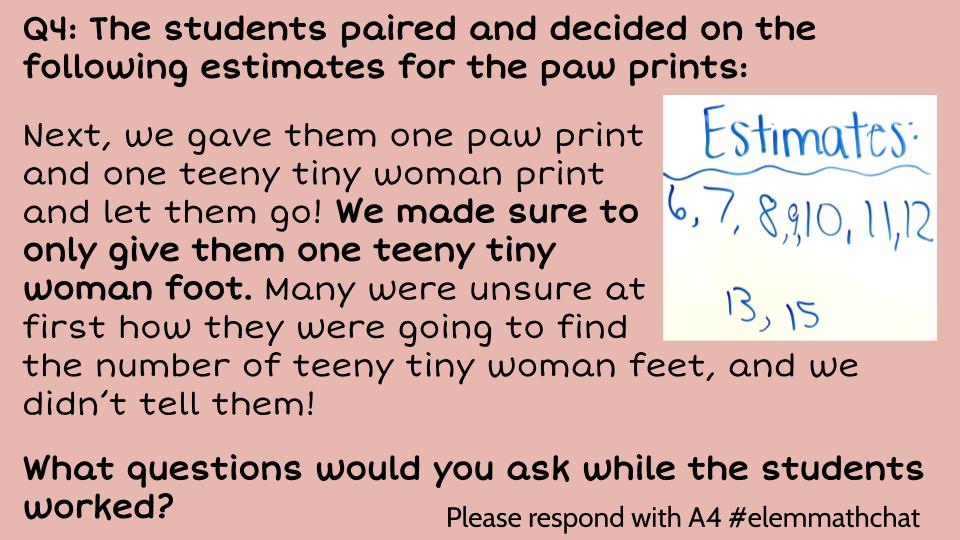 Q4: The students paired and decided on the following estimates for the paw prints! What questions would you ask while the students worked? #elemmathchat