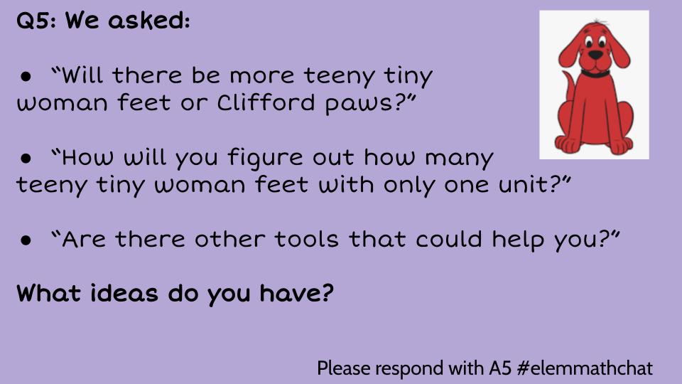 Q5: We asked: “Will there be more teeny tiny woman feet or Clifford paws?” “How will you figure out how many teeny tiny woman feet with only one unit?” “Are there other tools that could help you?” What ideas do you have? #elemmathchat