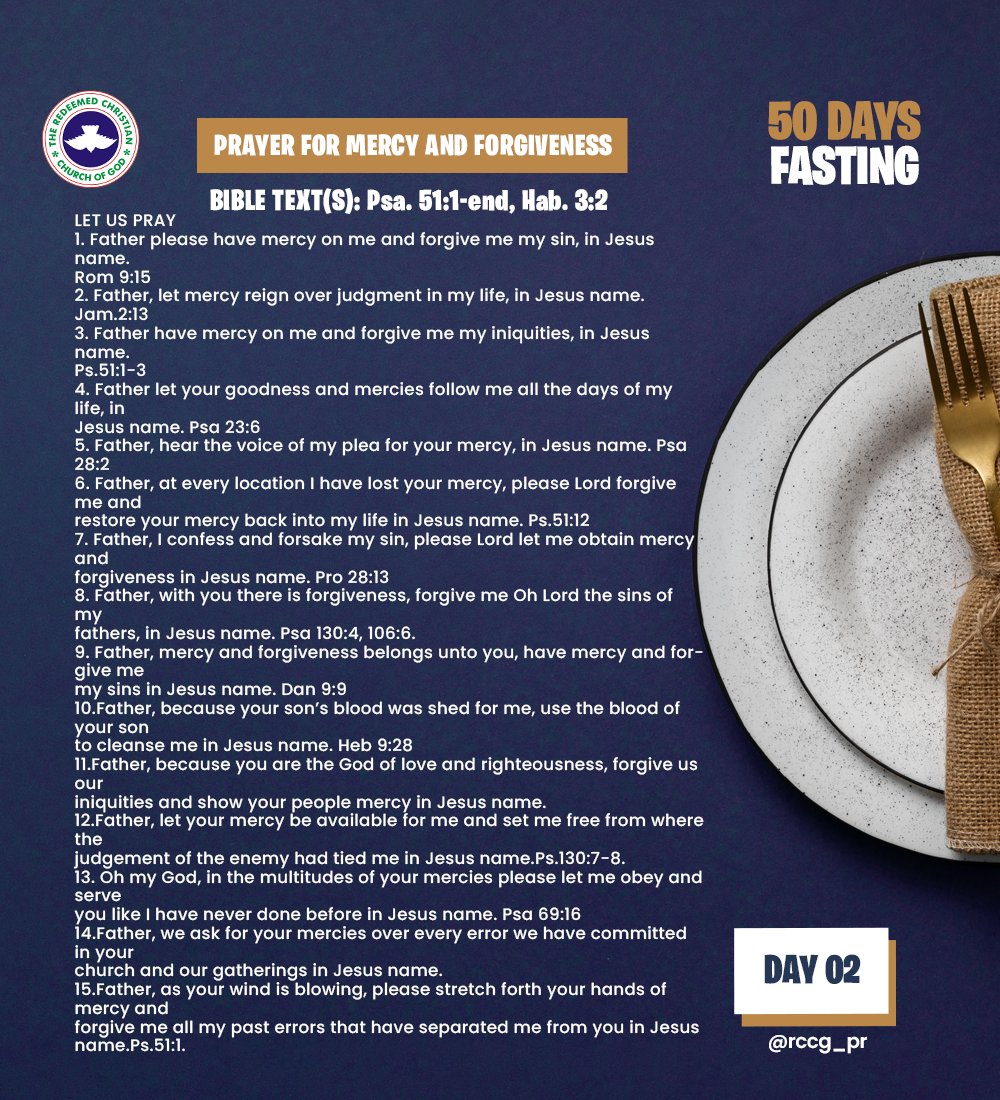 RCCG_PR's tweet photo. DAY 2 – Fri, Jan 12th, 2024
PRAYER FOR MERCY AND FORGIVENESS
BIBLE TEXT(S): Psa. 51:1-end, Hab. 3:2
INTRODUCTION: God created man in his image and likeness. Man was enjoying smooth fellowship with God before man sinned and fell short of the glory and mercy of God, but God’s thought towards man is of good and not of evil. God sent His only son, Jesus Christ to pay the price for the sin of man through His mercy, therefore as many that will confess and forsake their sins, the Lord is ready to forgive by His mercy. It is time to cry to God for mercy and 
forgiveness. 
LET US PRAY
1. Father please have mercy on me and forgive me my sin, in Jesus name. 
Rom 9:15
2. Father, let mercy reign over judgment in my life, in Jesus name. Jam.2:13
3. Father have mercy on me and forgive me my iniquities, in Jesus name. 
Ps.51:1-3
4. Father let your goodness and mercies follow me all the days of my life, in Jesus name. Psa 23:6
5. Father, hear the voice of my plea for your mercy, in Jesus name. Psa 28:2
6. Father, at every location I have lost your mercy, please Lord forgive me and restore your mercy back into my life in Jesus name. Ps.51:12
7. Father, I confess and forsake my sin, please Lord let me obtain mercy andforgiveness in Jesus name. Pro 28:13
8. Father, with you there is forgiveness, forgive me Oh Lord the sins of my fathers, in Jesus name. Psa 130:4, 106:6.
9. Father, mercy and forgiveness belongs unto you, have mercy and forgive me my sins in Jesus name. Dan 9:9
10.Father, because your son’s blood was shed for me, use the blood of your son to cleanse me in Jesus name. Heb 9:28
11.Father, because you are the God of love and righteousness, forgive us our iniquities and show your people mercy in Jesus name. 
12.Father, let your mercy be available for me and set me free from where the judgement of the enemy had tied me in Jesus name. Ps.130:7-8.
13. Oh my God, in the multitudes of your mercies please let me obey and serve you like I have never done before in Jesus name. Psa 69:16
14.Father, we ask for your mercies over every error we have committed in your church and our gatherings in Jesus name.
15.Father, as your wind is blowing, please stretch forth your hands of mercy and forgive me all my past errors that have separated me from you in Jesus 
https://t.co/rn6PgtfMPG.51:1.