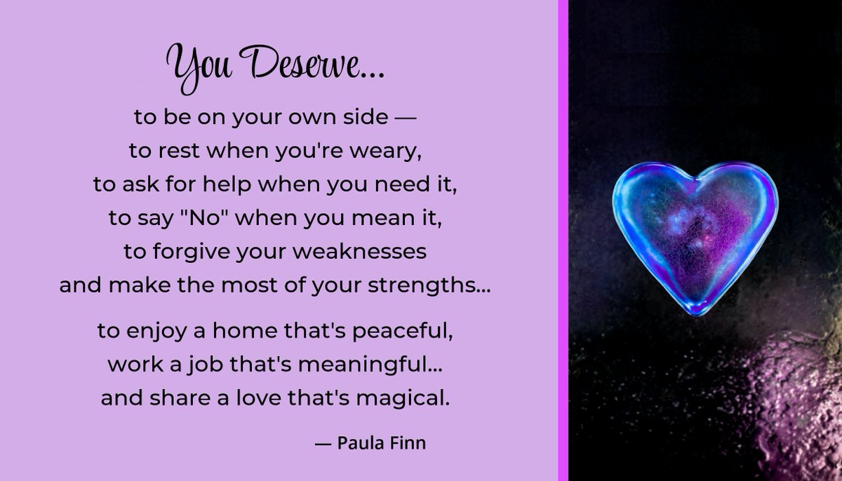 You deserve… to be on your own side – to rest when you’re weary, to ask for help when you need it,, to forgive your weaknesses and make the most of your strengths… to enjoy a home that’s peaceful, work a job that’s meaningful… and share a love that’s magical. ~ Paula Finn