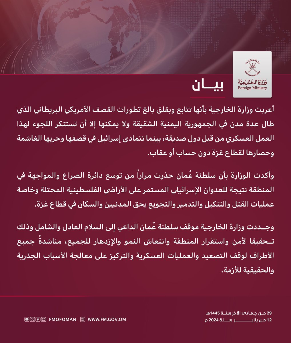 #بيان | أعربت وزارة الخارجية بأنها تتابع وبقلق بالغ تطورات القصف الأمريكي البريطاني الذي طال عدة مدن في الجمهورية اليمنية الشقيقة ولا يمكنها إلا أن تستنكر اللجوء لهذا العمل العسكري من قبل دول صديقة، بينما تتمادى إسرائيل في قصفها وحربها الغاشمة وحصارها لقطاع غزة دون حساب أو عقاب.