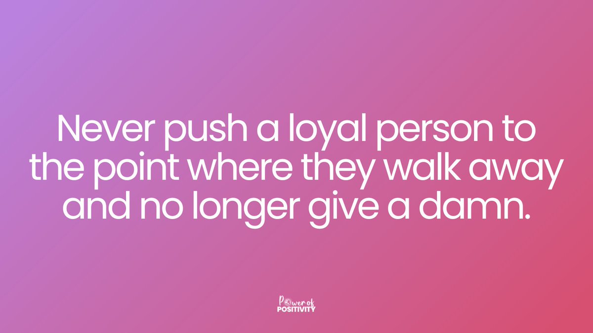 Never push a loyal person to the point where they walk away and no longer give a damn.