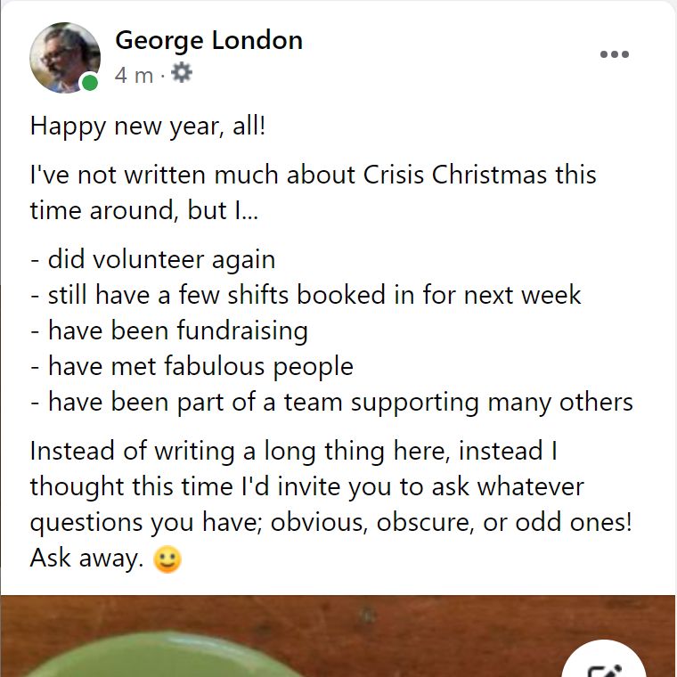 Happy new year, all!
re: <a href="/crisis_uk/">Crisis</a> I've 
- been volunteering again
- still have shifts in next week
- been fundraising
- met fabulous people
- been part of a great team  
Please ask whatever questions you have; obvious, obscure, or odd ones!
Ask 'em. Let's see if this works!
:-)