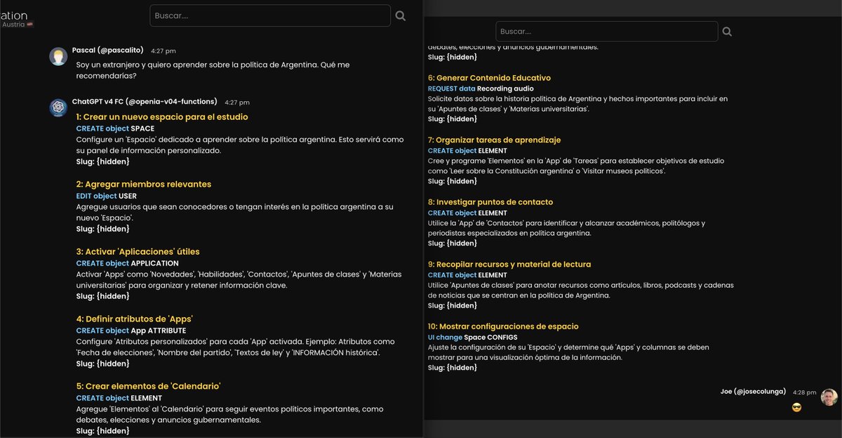 JoseColunga's tweet photo. Hablando de "𝕏 es servicio", comparto algo "técnico" para mis colegas #NERDS 🤓 de la sala #buildingInPublic

S/ output de #APIs de #IAs
> MODELADO DE "PLAN" CON PASOS

TL;DR uso ChatGPT vía API con #FunctionCall; Responde "steps"; Cada #STEP tiene un #ACTION {enum: CRUDL, Search, UI changes, Msg to User, etc} junto con su TITLE y DESCRIPTION (para el🧍‍♂️) y un #TEXT y #SLUG {= id} de lo que CREA/EDITA/muestra; De ese modo, frente a un #PROMPT del USER la #IA tiene control total de mi app; Es data #ESTRUCTURADA; Desarrollé "como un WordPress pero Bot Powered" 😆 💪🏻

Hola 👋 Estudié Ing. en Informática en @IngAustral y, gracias a eso, AMO el Modelado Orientado a OBJETOS #OOM jaja 🤪 ♥️

Estoy desarrollando "una plataforma", "un SISTEMA OPERATIVO" #OS (una webapp 😄) donde mis #objetos son:

1️⃣ "SPACES" (ej: 'Personal'; 'Laboral'; 'Familia'; 'Austria 🇦🇹'??)

   2️⃣ 👆🏻 tienen "APPS" con sus ATRIBUTOS custom.

      3️⃣ 👆🏻 tienen "ELEMENTOS"  

         4️⃣ la info es "METADATA".

El modelado de la DB es muy sencillo. Los fields son pocos y muy "genéricos". A eso sumale MESSAGES y algo más. Punto.

Esa imagen de Dall-E que compartí (https://t.co/IYknbBEL0J) la hice para visualizar "10 STEPS" propuestos por #ChatGPT vía API usando #functionCall (mandás tu "API custom" definida en un JSON junto al prompt 😎)

Como muestro en esta captura, el #prompt demo fue 🗣️ "Soy un extranjero y quiero aprender sobre la política de Argentina. Qué me recomendarías?" (Pascal es austríaco, posta) y el bot 🤖respondió esos 10 pasos 👏🏻

Como estoy en "MODO DEBUG" me imprimo en el FE los "datos crudos" y le impido crear cosas.

Aún "no le expliqué" al bot (dándole ejemplos) cómo usar cada "action", así que algunas cosas no tienen sentido 😄, pero en vaarios adivinó correctamente!

El potencial de esto es e-nor-me, no puedo parar de codear! 🤓 💪🏻

Si este post les interesa podría compartir más 👍 

Saludos!

Pd 1: ¡Escucho críticas y sugerencias! 🫶🏻 

Pd2: Otra parte CLAVE de mi desarrollo es que permito integrar distintas IAs en un mismo chat con muchos users. La UX es tan sencilla como poderosa.

Pd 3: el producto está en etapa beta, cerrado al público. Los primeros que podrán acceder serán mis inversores (mín USD 10k) e "influencers" de entre 18 y 25 años (our target) que se postulen públicamente (acabo de inventarlo)

Pd 4: si llegaste hasta acá, gracias por leer, ojalá te haya servido, y que tengas un excelente fin de semana ♥️