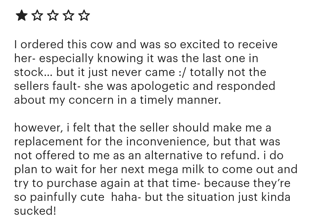I refunded them when their order didn't come. And I explained I wasn't able to offer a replacement because she was sold out *please* don't do this to small shops, I offered a full refund and still got 1 star.
