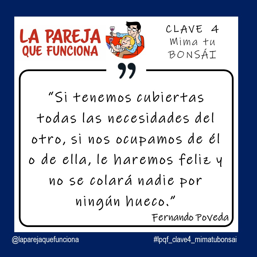 CLAVE 4: MIMA TU BONSÁI.  Si tenemos cubiertas todas las necesidades del otro, si nos ocupamos de él o de ella, le haremos feliz y no se colará nadie por ningún hueco. (Fernando Poveda. La Pareja que Funciona).

#laparejaquefunciona #libros #librosdeparejas #felizenpareja