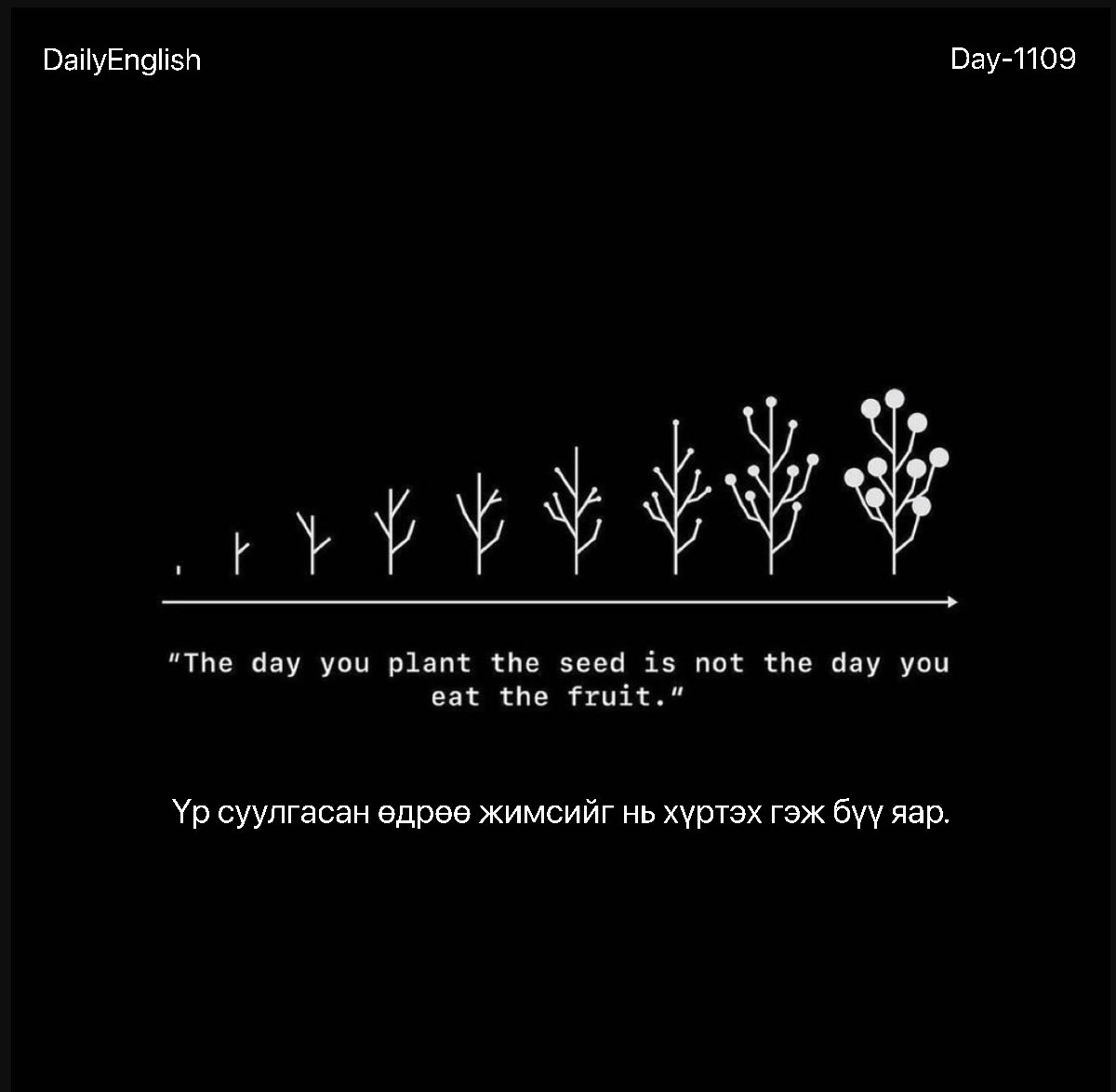 Өглөөний мэнд🙂 #DailyEnglish1109
2024.01.13

Үр суулгасан өдрөө жимсийг нь хүртэх гэж бүү яар.

The day you plant the seed is not the day you eat the fruit.

n. SEED [siːd] - үр, тариа, хөрөнгө, тэжээл, эр эс, /семя/.

#1өдөрт1шинэүг. #ЗөвДадалбүтээе
