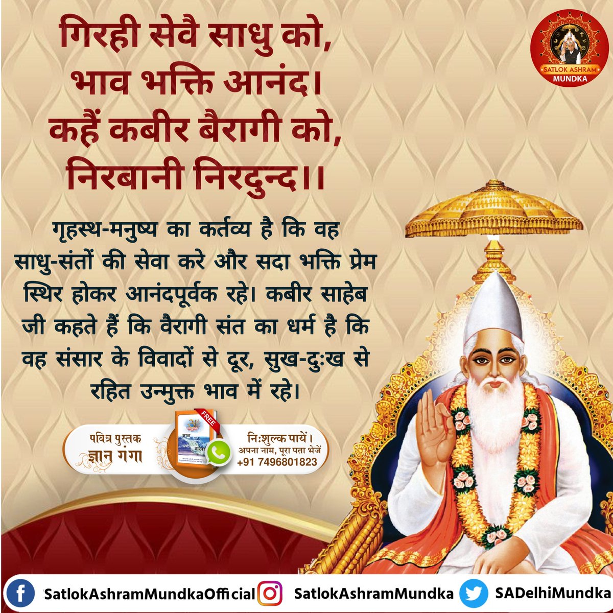 #GodMorningSaturday 
गिरही सेवै साधु को, भाव भक्ति आनंद। कहैं कबीर बैरागी को, निरबानी निरदुन्द।
गृहस्थ-मनुष्य का कर्तव्य है कि वह साधु-संतों की सेवा करे और सदा भक्ति प्रेम स्थिर होकर आनंदपूर्वक रहे संत का धर्म है कि वह संसार के विवादों से दूर, सुख-दुःख से रहित उन्मुक्त भाव मे रहे
