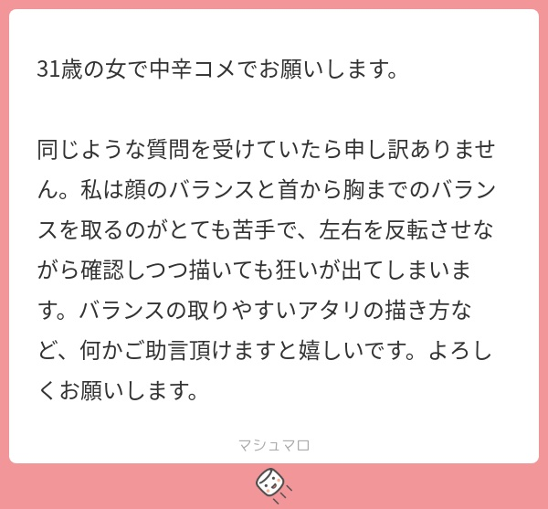 #1003 わたしだったら「シルエット」から描いてバランスを維持しますね。 ➀シルエット(全体)を描く ②アタリ(パーツ)を描く ③ディテール(細部)を描く こんな順番で描くとバランスが崩れにくくなります。 なぜなら、最初に全体のバランスを整えるから。 一般的にアタリから描く描き方だとパーツを描いてから最後にバランスを整えるので、ある程度描いてから歪みに気付くことになります。 そうすると「せっかく顔が描けたのに・・・描き直すの嫌だなぁ」みたいになってしまいます。 シルエットから描く方法を解説した記事があるので読んでみて下さい。