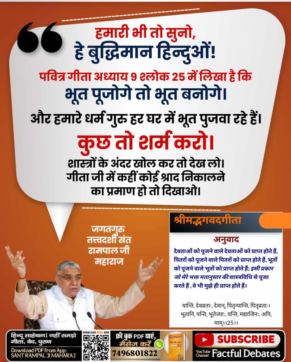 #हमारीभीसुनो_बुद्धिमानहिंदुओं
हे मेरी कौम के लोगों (हिन्दू )हमारी भी तो सुनो।
हम आपके दोस्त हैं, दुश्मन नहीं!
देखिए प्रमाण गीता के विपरीत साधना का:- गीता अध्याय 9 श्लोक 25 में गीता ज्ञान दाता ने कहा है कि जो पित्तर पूजता है, पित्तरों को प्राप्त होगा यानि पित्तर बनेगा। भूत पू