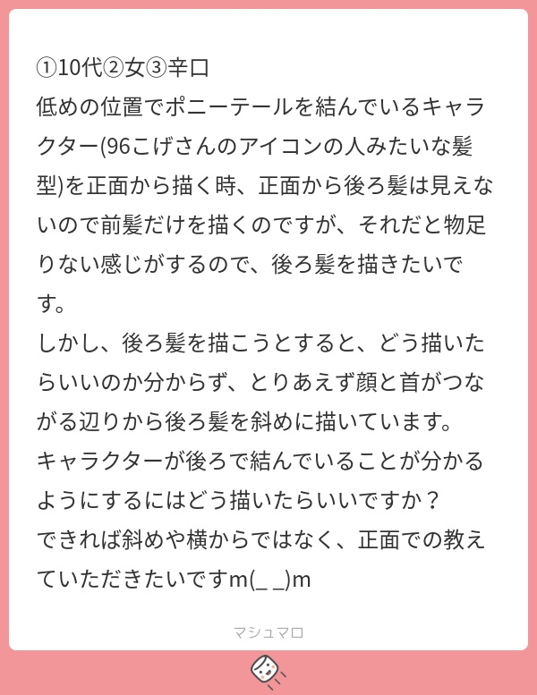 #1013  どうしても描きたい場合は横から出しますね。 尻尾みたいなモノと捉えて下さい。  正面からキャラ判別がしにくいキャラは真正面から描かないように工夫するのも大切ですよ。