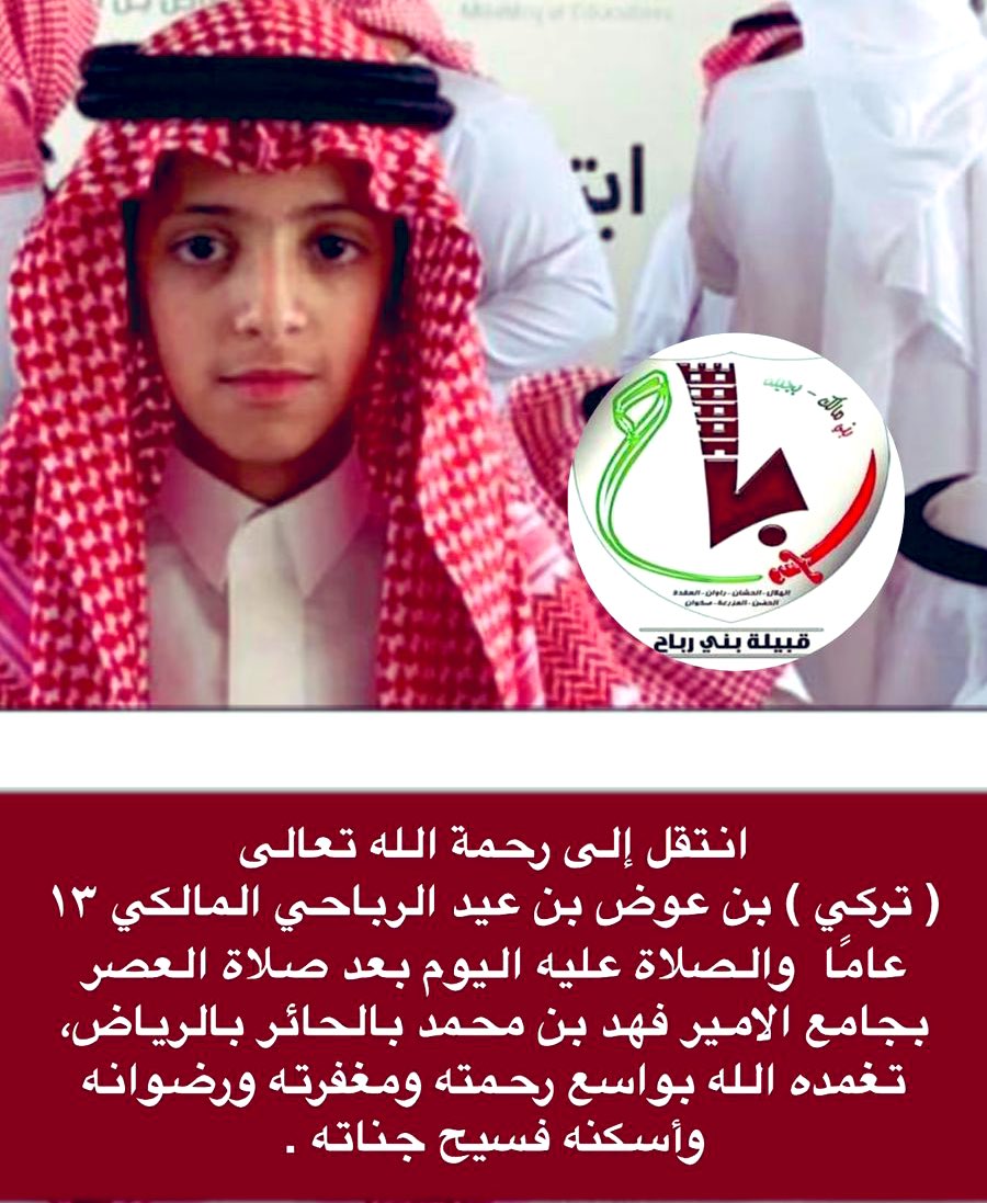 انتقل إلى رحمة الله تعالى 
( تركي ) بن عوض بن عيد الرباحي المالكي ١٣ عامًا والصلاة عليه اليوم بعد صلاة العصر بجامع الامير فهد بن محمد بالحائر بالرياض، تغمده الله بواسع رحمته ومغفرته ورضوانه وأسكنه فسيح جناته .