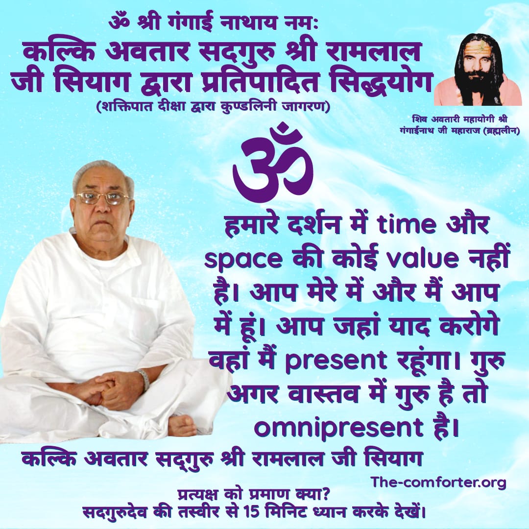 हमारे दर्शन में time और space की कोई value नहीं है। आप मेरे में और मैं आप में हूं। आप जहां याद करोगे वहां मैं present रहूंगा।गुरु अगर वास्तव में गुरु है तो omnipresent है।
कल्कि अवतार सद्गुरु श्री रामलाल जी सियाग