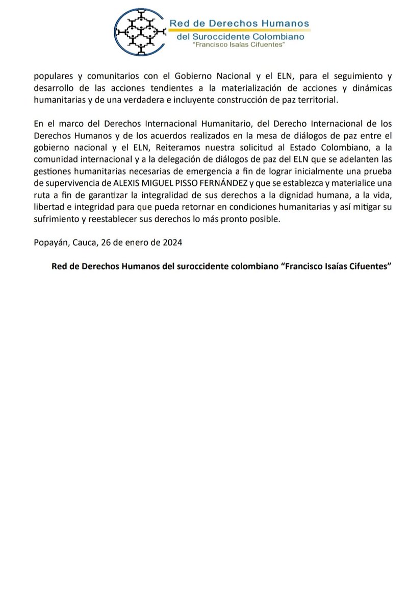 COMUNICADO DE PRENSA

ELN REALIZA DESAPARICIONES FORZADAS Y HOMICIDIO INTENCIONAL EN PERSONA PROTEGIDA.

Luego de un mes de retención, integrantes del ELN mantienen en condición de desaparición forzada a ALEXIS MIGUEL PISSO FERNÁNDEZ estudiante de la Universidad del Cauca.