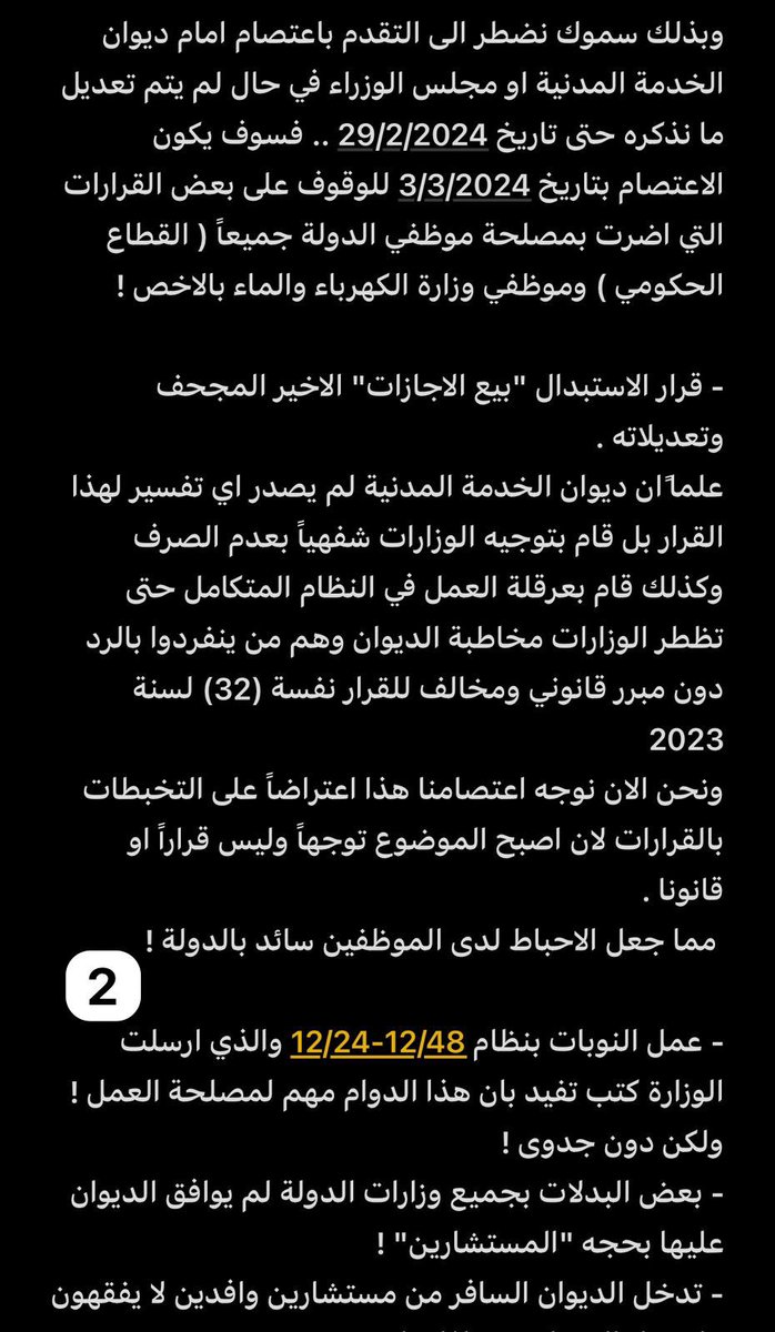 N_BUYABIS's tweet photo. "بسم الله الرحمن الرحيم"

وبه نستعين

الموضوع : 🔴 دعوة للاعتصام🔴 3-3-2024 

سمو رئيس مجلس الوزراء ورئيس مجلس الخدمة المدنية الموقر

الشيخ الدكتور "محمد صباح السالم الصباح"

بعد التحية ...

لقد سئمنا من تدخل ديوان الخدمة المدنية وتفسيراته الخاطئة والتي تؤثر سلباً على سير العمل في وزارات الدولة وتحديدا وزارة الكهرباء والماء ببعض الامور وقرارات تتعارض مع مصلحة العمل وممكن ان تقع مشكله.
علما بان الوزارة خاطبة الديوان باكثر من مره بتعديل بعض القرارات والتعاميم ولكن دون جدوى او تعاون مما يجعل موظفي الوزارة في تذبذب بالعمل وتاثير على مصدر الرزق ولا يخفا عليك فشلهم الذريع ببعض القرارات الغير مدروسه بحجه "المستشارين" وتدخلاتهم الغير منطقيه بكل شيء له مصلحة للموظفين !
وبذلك سموك نضطر الى التقدم باعتصام امام ديوان الخدمة المدنية او مجلس الوزراء في حال لم يتم تعديل ما نذكره حتى تاريخ 29/2/2024 .. فسوف يكون الاعتصام بتاريخ 3/3/2024 للوقوف على بعض القرارات التي اضرت بمصلحة موظفي الدولة جميعاً ( القطاع الحكومي ) وموظفي وزارة الكهرباء والماء بالاخص !

- قرار الاستبدال "بيع الاجازات" الاخير المجحف وتعديلاته . 
علما ًان ديوان الخدمة المدنية لم يصدر اي تفسير لهذا القرار بل قام بتوجيه الوزارات شفهياً بعدم الصرف وكذلك قام بعرقلة العمل في النظام المتكامل حتى تظطر الوزارات مخاطبة الديوان وهم من ينفردوا بالرد دون مبرر قانوني ومخالف للقرار نفسة (32) لسنة 2023
ونحن الان نوجه اعتصامنا هذا اعتراضاً على التخبطات بالقرارات لان اصبح الموضوع توجهاً وليس قراراً او قانونا .
 مما جعل الاحباط لدى الموظفين سائد بالدولة !

- عمل النوبات بنظام 12/24-12/48 والذي ارسلت الوزارة كتب تفيد بان هذا الدوام مهم لمصلحة العمل ! ولكن دون جدوى !
- بعض البدلات بجميع وزارات الدولة لم يوافق الديوان عليها بحجه "المستشارين" !
- تدخل الديوان السافر من مستشارين وافدين لا يفقهون ما  عمل الموظف  وماذا يواجه !
- تعديل سلم الرواتب لدى موظفين الدولة وبالاخص الاداريين الذين لا يوجد لديهم كادر او حافز مما يجعل العمل طارد في بعض الجهات والاخص وزارة الكهرباء حيث الاداريين يتعاملون مع 32 الف موظف سواء كانوا مراجعين ام طلبات ورقية او اون لاين .

ملاحظة : سبق وتم مناشده سموك بهذه المشاكل للتعديل ولكن للاسف لم يصلك المسج الصوتي ولذلك اضطررنا للاعتصام لوقف التعسف باستخدام السلطة لدى ديوان الخدمة المدنية

وبه نستعين ..
انتهى
الكويت 27/1/2024
للتواصل : نواف بويابس
66177709
@KuwaitiCM 
@MajlesAlOmmah 
@Csc_Kw 
@GPFKW