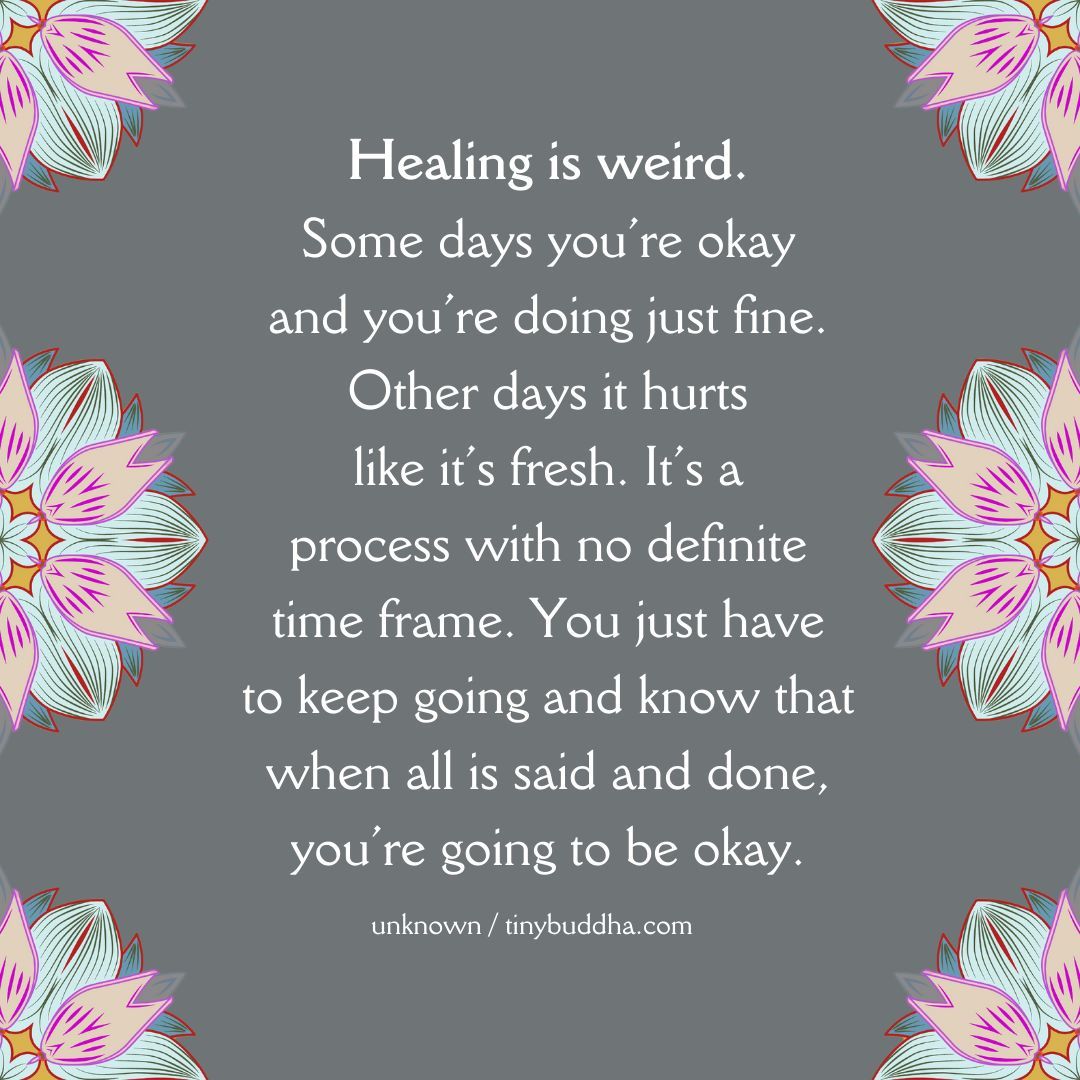 'Healing is weird. Some days you’re okay and you’re doing just fine. Other days it hurts like it’s fresh. It’s a process with no definite time frame. You just have to keep going and know that when all is said and done, you’re going to be okay.” ~Unknown