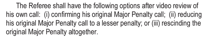 The Referee shall have the following options after video review of his own call: (i) confirming his original Major Penalty call; (ii) reducing his original Major Penalty call to a lesser penalty; or (iii) rescinding the original Major Penalty altogether.