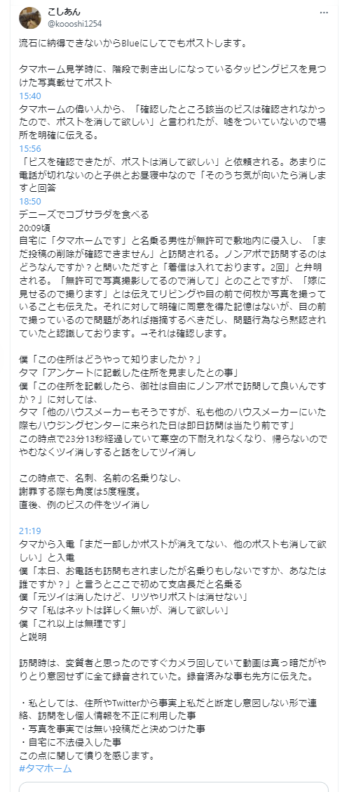 bakusai_com's tweet photo. 【炎上】タマホームの展示場で建物の不備発見　Xに投したら突然タマホームから「展示場を確認したけど、このような釘はありませんでした」と電話

タマホームの展示場の建物の階段で剥き出しになっているタッピングビスを発見しXにポスト
↓
15:40に突然タマホームから「事実無根。ポストは消してくれ」と電話がある
↓
15:56に再度タマホームから「事実ではあった。しかしポストは消してくれ」と電話がある
↓
20:00頃、突然アポなしで自宅にタマホームと名乗る男性が「まだ投稿の削除が確認できません」と訪問。
「住所はどうやって知りましたか？」と尋ねると「アンケートに記載した住所を見て来たとの事」
投降者は23分13秒経過して寒い中、帰ろうとしないのでやむなく当該ポストを削除。
この時点で名刺の提示も無く名前も名乗らない。謝罪する際も角度は5度程度だったとのこと
↓
21:19に再度タマホームから電話があり関連ポストも全て消して欲しいと釘を刺される。その際に支店長だと告げられる
↓
Xのトレンドに入るほど炎上←今ここ

午後8時に同意のない訪問は悪質と言っていいかと思います。
また、アンケート用紙に記載した住所や電話番号をSNSに書き込みしたユーザーの特定に利用するといった行為も許されることではないのではないか。

タマホーム曰く「ハウスメーカーに住所を教えたら、勝手に訪問来る事は当たり前」と主張。

みなさん～、タマホームのアンケート書くと突然訪問されますよ。
かなりブラックなので気を付けないとですね。

#タマホーム #タマホーム釘 #タッピングビス #ブラック企業
