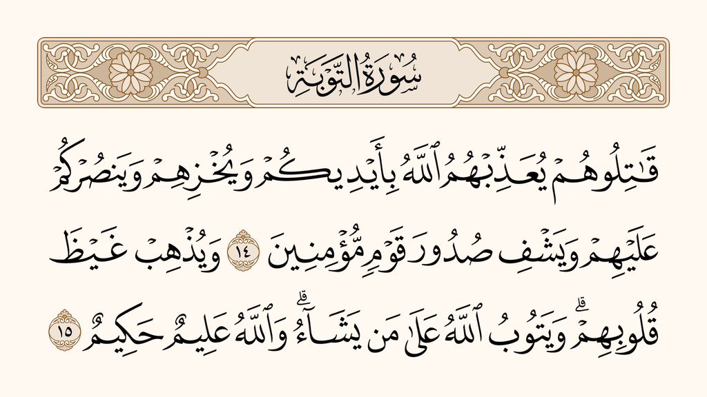 ان سے جنگ کرو، تا کہ اللہ تمہارے ہاتھوں سے ان کو سزا دِلوائے، اُنہیں رُسوا کرے، اُن کے خلاف تمہاری مدد کرے، اور مؤمنوں کے دِل ٹھنڈے کردے،

اور اُن کے دِل کی کڑھن دُور کردے، اور جس کی چاہے توبہ قبول کرلے۔اور اللہ کا علم بھی کامل ہے، حکمت بھی کامل۔

﴿سورۃ التوبۃ، ۱۴-۱۵﴾