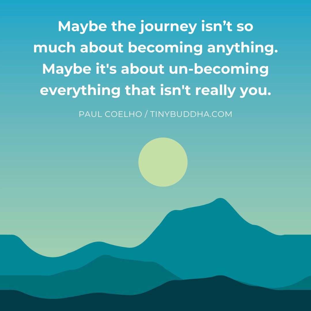 'Maybe the journey isn’t so much about becoming anything. Maybe it's about un-becoming everything that isn't really you.” ~Paul Coelho