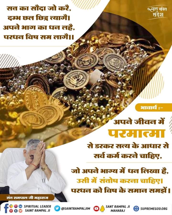 omprakashkumaw6's tweet photo. #सत_भक्ति_संदेश 
#GodMorningWednesday
सत का सौदा जो करें, दम्भ छल छिद्र त्यागै। 
अपने भाग का धन लहै,परधन विष सम लागे ।।
भावार्थ :-
अपने जीवन में परमात्मा से डरकर सत्य के आधार से सर्व कर्म करने चाहिए,जो अपने भाग्य में धन लिखा है,उसी में संतोष करना चाहिए। परधन को विष के समान समझें। https://t.co/fCpbwAVbAY