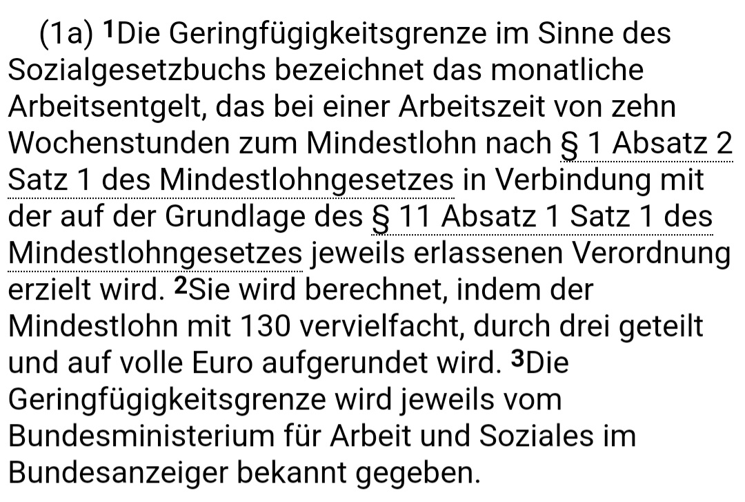 Die Geringfügigkeitsgrenze im Sinne desSozialgesetzbuchs bezeichnet das monatliche Arbeitsentgelt, das bei einer Arbeitszeit von zehn Wochenstunden zum Mindestlohn nach §1 Absatz 2 Satz 1 des Mindestlohngesetzes in Verbindung mit der auf der Grundlage des S 11 Absatz r Satz 1 des Mindestlohngesetzes jeweils erlassenen Verordnung erzielt wird. Sie wird berechnet, indem der Mindestlohn mit 130 vervielfacht, durch drei geteilt und auf volle Euro aufgerundet wird. Die Geringfügigkeitsgrenze wird jeweils vom Bundesministerium für Arbeit und Soziales im Bundesanzeiger bekannt gegeben. Screenshot von buzer.de