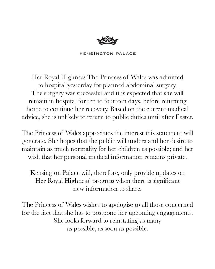 Her Royal Highness The Princess of Wales was admitted to hospital yesterday for planned abdominal surgery. The surgery was successful and it is expected that she will remain in hospital for ten to fourteen days, before returning home to continue her recovery. Based on the current medical advice, she is unlikely to return to public duties until after Easter. The Princess of Wales appreciates the interest this statement will generate. She hopes that the public will understand her desire to maintain as much normality for her children as possible; and her wish that her personal medical information remains private. Kensington Palace will, therefore, only provide updates on Her Royal Highness’ progress when there is significant new information to share. The Princess of Wales wishes to apologise to all those concerned for the fact that she has to postpone her upcoming engagements. She looks forward to reinstating as many as possible, as soon as possible.