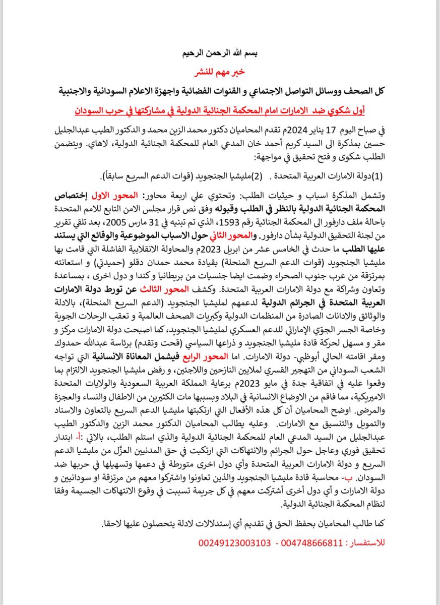 walaaelsadig's tweet photo. 🚨🚨🚨🚨🚨🚨🚨🚨

بسم الله الرحمن الرحيم

أول شكوي ضد  الامارات امام المحكمة الجنائية الدولية في مشاركتها في حرب السودان 
في صباح اليوم  17 يناير 2024م تقدم المحاميان دكتور محمد الزين محمد و الدكتور الطيب عبدالجليل حسين بمذكرة الى السيد كريم أحمد خان المدعي العام للمحكمة الجنائية الدولية، لاهاي. ويتضمن الطلب شكوى و فتح تحقيق في مواجهة:
(1) دولة الامارات العربية المتحدة.   (2) مليشيا الجنجويد (قوات الدعم السريع سابقاُ).

وتشمل المذكرة اسباب و حيثيات الطلب: وتحتوي علي اربعة محاور: المحور الاول إختصاص المحكمة الجنائية الدولية بالنظر في الطلب وقبوله وفق نص قرار مجلس الامن التابع للامم المتحدة باحالة ملف دارفور الى المحكمة الجنائية رقم 1593، الذي تم تبنيه في 31 مارس 2005، بعد تلقي تقرير من لجنة التحقيق الدولية بشأن دارفور. 

والمحور الثاني حول الاسباب الموضوعية والوقائع التي يستند عليها الطلب ما حدث في الخامس عشر من ابريل 2023م والمحاولة الانقلابية الفاشلة التي قامت بها  مليشيا الجنجويد (قوات الدعم السريع المنحلة) بقيادة محمد حمدان دقلو (حميدتي) و استعانته بمرتزقة من عرب جنوب الصحراء وضمت ايضا جنسيات من بريطانيا و كندا و دول اخرى ، بمساعدة وتعاون وشراكة مع دولة الامارات العربية المتحدة. وكشف المحور الثالث عن تورط دولة الامارات العربية المتحدة في الجرائم ال��ولية لدعمهم لمليشيا الجنجويد (الدعم السريع المنحلة)، بالادلة والوثائق والادانات الصادرة من المنظمات الدولية وكبريات الصحف العالمية و تعقب الرحلات الجوية وخاصة الجسر الجوّي الإماراتي للدعم العسكري لمليشيا الجنجويد، كما اصبحت دولة الامارات مركز و مقر و مسهل لحركة قادة مليشيا الجنجويد و ذراعها السياسي (قحت وتقدم) برئاسة عبدالله حمدوك ومقر اقامته الحالي أبوظبي- دولة الامارات. 

اما المحور الرابع فيشمل المعاناة الانسانية التي تواجه الشعب السوداني من التهجير القسري لملايين النازحين واللاجئين، و رفض مليشيا الجنجويد الالتزام بما وقعوا عليه في اتفاقية جدة في مايو 2023م برعاية المملكة العربية السعودية والولايات المتحدة الاميريكية، مما فاقم من الاوضاع الانسانية في البلاد وبسببها مات الكثيرين من الاطفال والنساء والعجزة والمرضى. اوضح المحاميان أن كل هذه الأفعال التي ارتكبتها مليشيا الدعم السريع بالتعاون والاسناد والتمويل والتنسيق مع الامارات.  

وعليه يطالب المحاميان الدكتور محمد الزين والدكتور الطيب عبدالجليل من السيد المدعي العام للمحكمة الجنائية الدولية والذي استلم الطلب، بالاتي :أ‌- ابتدار تحقيق فوري وعاجل حول الجرائم والانتهاكات التي ارتكبت في حق المدنيين العزَّل من مليشيا الدعم السريع و دولة الامارات العربية المتحدة وأي دول اخرى متورطة في ��عمها وتسهيلها في حربها ضد السودان. ب‌- محاسبة قادة مليشيا الجنجويد والذين تعاونوا واشتركوا معهم من مرتزقة او سودانيين و دولة الامارات و أي دول أخرى أشتركت معهم في كل جريمة تسببت في وقوع الانتهاكات الجسيمة وفقا لنظام المحكمة الجنائية الدولية.
كما طالب المحاميان بحفظ الحق في تقديم أي إستدلالات لادلة يتحصلون عليها لاحقا.
للاستفسار : 004748666811 -  00249123003103

#السودان